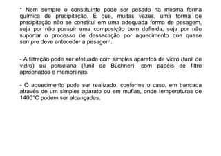 * Nem sempre o constituinte pode ser pesado na mesma forma
química de precipitação. É que, muitas vezes, uma forma de
precipitação não se constitui em uma adequada forma de pesagem,
seja por não possuir uma composição bem definida, seja por não
suportar o processo de dessecação por aquecimento que quase
sempre deve anteceder a pesagem.
- A filtração pode ser efetuada com simples aparatos de vidro (funil de
vidro) ou porcelana (funil de Büchner), com papéis de filtro
apropriados e membranas.
- O aquecimento pode ser realizado, conforme o caso, em bancada
através de um simples aparato ou em muflas, onde temperaturas de
1400°C podem ser alcançadas.
 