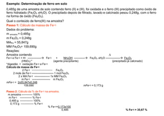 Exemplo: Determinação de ferro em solo
0,485g de uma amostra de solo contendo ferro (II) e (III), foi oxidada e o ferro (III) precipitado como óxido de
ferro hidratado (Fe2O3. xH2O). O precipitado depois de filtrado, lavado e calcinado pesou 0,248g, com o ferro
na forma de óxido (Fe2O3).
Qual o conteúdo de ferro(III) na amostra?
Passo 1: Cálculo da massa de Fe+3
Dados do problema:
m amostra = 0,485g
m Fe2O3 = 0,248g
m Fe2O3 = 0,248g
MAFe = 55,847g
MM Fe2O3= 159,690g
Reações:
Amostra contendo ∆
Fe+2 e Fe+3 + H+ --------------- Fe+3 + NH4OH ------------ Fe2O3. xH2O ---------------- Fe2O3
(HNO3) * (agente precipitante) (precipitado já calcinado)
*digestão = oxidação Fe+2 a Fe+3
Cálculo da massa de Fe+3
2 Fe+3 ------------------------------ Fe2O3
2 mols de Fe+3 ------------------------ 1 mol Fe2O3
2 x MA Fe+3 ----------------- 1x MM Fe2O3
2 x MA Fe ----------------- 1x MM Fe2O3
m Fe+3 -------------------- m Fe2O3
mFe+3 = 2x55,847x0,248
159,690 mFe+3 = 0,173 g
Passo 2: Cálculo da % de Fe+3 na amostra.
m amostra ------------ 100%
m Fe+3 ------------- % Fe+3
0,485 g -------------- 100%
0,173 g -------------- % Fe+3
% Fe+3=0,173x100
0,485 % Fe+3 = 35,67 %
 