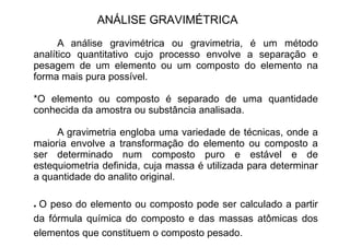 ANÁLISE GRAVIMÉTRICA
A análise gravimétrica ou gravimetria, é um método
analítico quantitativo cujo processo envolve a separação e
pesagem de um elemento ou um composto do elemento na
forma mais pura possível.
*O elemento ou composto é separado de uma quantidade
conhecida da amostra ou substância analisada.
A gravimetria engloba uma variedade de técnicas, onde a
maioria envolve a transformação do elemento ou composto a
ser determinado num composto puro e estável e de
estequiometria definida, cuja massa é utilizada para determinar
estequiometria definida, cuja massa é utilizada para determinar
a quantidade do analito original.
● O peso do elemento ou composto pode ser calculado a partir
da fórmula química do composto e das massas atômicas dos
elementos que constituem o composto pesado.
 