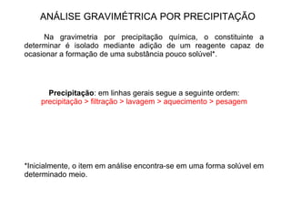 ANÁLISE GRAVIMÉTRICA POR PRECIPITAÇÃO
Na gravimetria por precipitação química, o constituinte a
determinar é isolado mediante adição de um reagente capaz de
ocasionar a formação de uma substância pouco solúvel*.
Precipitação: em linhas gerais segue a seguinte ordem:
precipitação > filtração > lavagem > aquecimento > pesagem
*Inicialmente, o item em análise encontra-se em uma forma solúvel em
determinado meio.
 