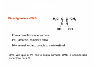 Dimetilglioxima
Dimetilglioxima -
- DMG
DMG
Forma complexos apenas com
Pd – amarelo, complexo fraco
Ni – vermelho claro, complexo muito estável
Ni – vermelho claro, complexo muito estável
Uma vez que o Pd não é muito comum, DMG é considerado
específico para Ni.
 