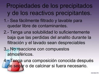 1.- Sea fácilmente filtrado y lavable para
quedar libre de contaminantes.
2.- Tenga una solubilidad lo suficientemente
baja que las perdidas del analito durante la
filtración y el lavado sean despreciables
3.- No reaccione con compuestos
atmosféricos.
4.- Tenga una composición conocida después
de secar o de calcinar si fuera necesario.
Propiedades de los precipitados
y de los reactivos precipitantes.
 
