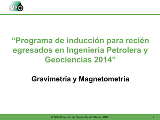 1© 2014 Dirección de Desarrollo de Talento - IMP
Gravimetría y Magnetometría
“Programa de inducción para recién
egresados en Ingeniería Petrolera y
Geociencias 2014”
 