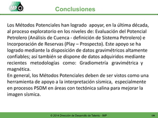 136© 2014 Dirección de Desarrollo de Talento - IMP
Conclusiones
Los Métodos Potenciales han logrado apoyar, en la última década,
al proceso exploratorio en los niveles de: Evaluación del Potencial
Petrolero (Análisis de Cuenca - definición de Sistema Petrolero) e
Incorporación de Reservas (Play – Prospecto). Este apoyo se ha
logrado mediante la disposición de datos gravimétricos altamente
confiables; así también se dispone de datos adquiridos mediante
recientes metodologías como: Gradiometría gravimétrica y
magnética.
En general, los Métodos Potenciales deben de ser vistos como una
herramienta de apoyo a la interpretación sísmica, especialmente
en procesos PSDM en áreas con tectónica salina para mejorar la
imagen sísmica.
 