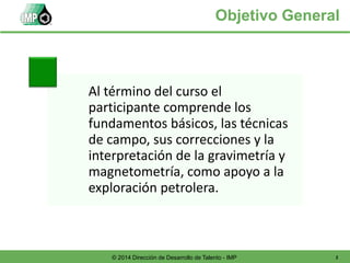 2© 2014 Dirección de Desarrollo de Talento - IMP
Objetivo General
Al término del curso el
participante comprende los
fundamentos básicos, las técnicas
de campo, sus correcciones y la
interpretación de la gravimetría y
magnetometría, como apoyo a la
exploración petrolera.
 