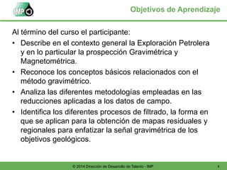 3© 2014 Dirección de Desarrollo de Talento - IMP
Objetivos de Aprendizaje
Al término del curso el participante:
• Describe en el contexto general la Exploración Petrolera
y en lo particular la prospección Gravimétrica y
Magnetométrica.
• Reconoce los conceptos básicos relacionados con el
método gravimétrico.
• Analiza las diferentes metodologías empleadas en las
reducciones aplicadas a los datos de campo.
• Identifica los diferentes procesos de filtrado, la forma en
que se aplican para la obtención de mapas residuales y
regionales para enfatizar la señal gravimétrica de los
objetivos geológicos.
 