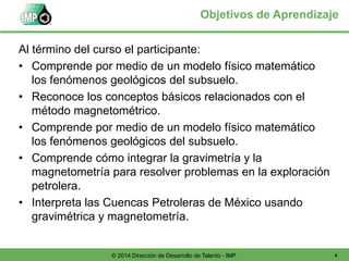 4© 2014 Dirección de Desarrollo de Talento - IMP
Objetivos de Aprendizaje
Al término del curso el participante:
• Comprende por medio de un modelo físico matemático
los fenómenos geológicos del subsuelo.
• Reconoce los conceptos básicos relacionados con el
método magnetométrico.
• Comprende por medio de un modelo físico matemático
los fenómenos geológicos del subsuelo.
• Comprende cómo integrar la gravimetría y la
magnetometría para resolver problemas en la exploración
petrolera.
• Interpreta las Cuencas Petroleras de México usando
gravimétrica y magnetometría.
 