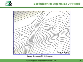 46© 2014 Dirección de Desarrollo de Talento - IMP
Mapa de Anomalía de Bouguer
Separación de Anomalías y Filtrado
 