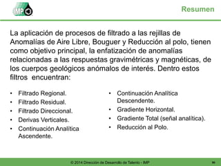 90© 2014 Dirección de Desarrollo de Talento - IMP
Resumen
• Filtrado Regional.
• Filtrado Residual.
• Filtrado Direccional.
• Derivas Verticales.
• Continuación Analítica
Ascendente.
• Continuación Analítica
Descendente.
• Gradiente Horizontal.
• Gradiente Total (señal analítica).
• Reducción al Polo.
La aplicación de procesos de filtrado a las rejillas de
Anomalías de Aire Libre, Bouguer y Reducción al polo, tienen
como objetivo principal, la enfatización de anomalías
relacionadas a las respuestas gravimétricas y magnéticas, de
los cuerpos geológicos anómalos de interés. Dentro estos
filtros encuentran:
 