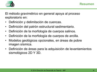 91© 2014 Dirección de Desarrollo de Talento - IMP
Resumen
El método gravimétrico en general apoya al proceso
exploratorio en:
• Definición y delimitación de cuencas.
• Definición del patrón estructural sedimentario.
• Definición de la morfología de cuerpos salinos.
• Definición de la morfología de cuerpos de arcilla.
• Modelos geológicos opcionales, en áreas de pobre
imagen sísmica.
• Definición de áreas para la adquisición de levantamientos
sismológicos 2D Y 3D.
 