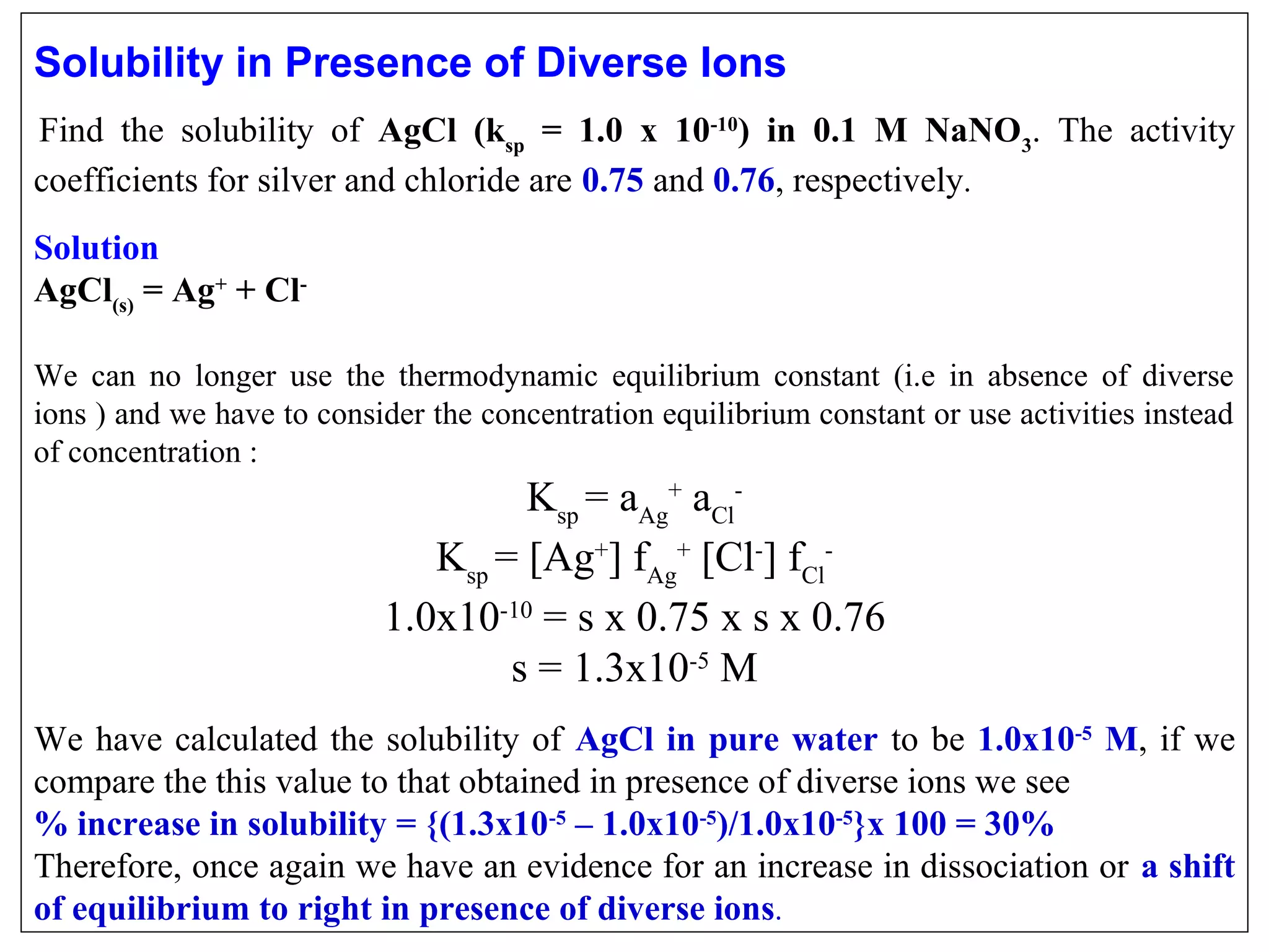 Solubility in Presence of Diverse Ions
Find  the  solubility  of  AgCl (ksp = 1.0 x 10-10) in 0.1 M NaNO3.  The  activity 
coefficients for silver and chloride are 0.75 and 0.76, respectively.
 

 

Solution
AgCl(s) = Ag+ + ClWe  can  no  longer  use  the  thermodynamic  equilibrium  constant  (i.e  in  absence  of  diverse 
ions ) and we have to consider the concentration equilibrium constant or use activities instead 
of concentration :

Ksp = aAg+ aClKsp = [Ag+] fAg+ [Cl-] fCl1.0x10-10 = s x 0.75 x s x 0.76
s = 1.3x10-5 M
We  have  calculated  the  solubility  of  AgCl in pure water to  be  1.0x10-5 M,  if  we 
compare the this value to that obtained in presence of diverse ions we see
% increase in solubility = {(1.3x10-5 – 1.0x10-5)/1.0x10-5}x 100 = 30%
Therefore, once again we have an evidence for an increase in dissociation or a shift
of equilibrium to right in presence of diverse ions .

 