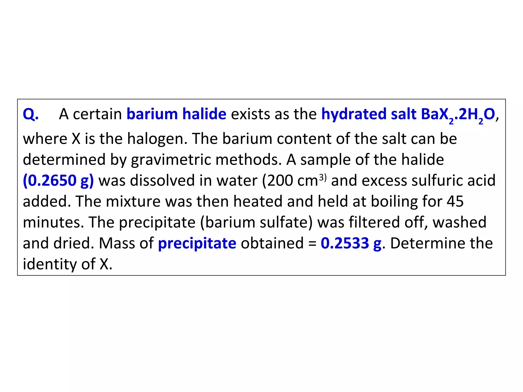 Q. A certain barium halide exists as the hydrated salt BaX2.2H2O,
where X is the halogen. The barium content of the salt can be
determined by gravimetric methods. A sample of the halide
(0.2650 g) was dissolved in water (200 cm3) and excess sulfuric acid
added. The mixture was then heated and held at boiling for 45
minutes. The precipitate (barium sulfate) was filtered off, washed
and dried. Mass of precipitate obtained = 0.2533 g. Determine the
identity of X.

 