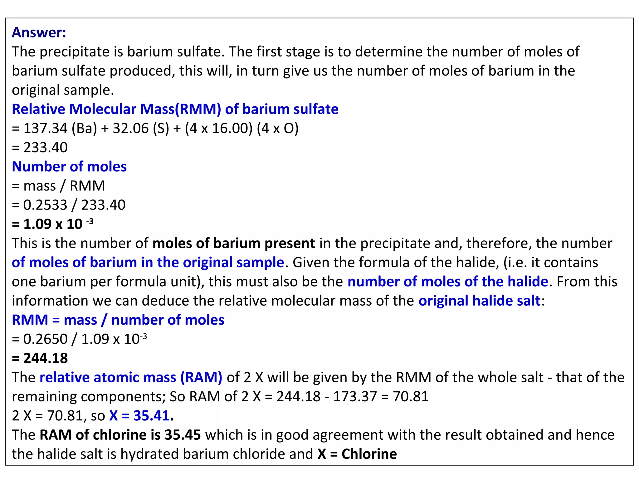 Answer:
The precipitate is barium sulfate. The first stage is to determine the number of moles of
barium sulfate produced, this will, in turn give us the number of moles of barium in the
original sample.
Relative Molecular Mass(RMM) of barium sulfate
= 137.34 (Ba) + 32.06 (S) + (4 x 16.00) (4 x O)
= 233.40
Number of moles
= mass / RMM
= 0.2533 / 233.40
= 1.09 x 10 -3
This is the number of moles of barium present in the precipitate and, therefore, the number
of moles of barium in the original sample. Given the formula of the halide, (i.e. it contains
one barium per formula unit), this must also be the number of moles of the halide. From this
information we can deduce the relative molecular mass of the original halide salt:
RMM = mass / number of moles
= 0.2650 / 1.09 x 10-3
= 244.18
The relative atomic mass (RAM) of 2 X will be given by the RMM of the whole salt - that of the
remaining components; So RAM of 2 X = 244.18 - 173.37 = 70.81
2 X = 70.81, so X = 35.41.
The RAM of chlorine is 35.45 which is in good agreement with the result obtained and hence
the halide salt is hydrated barium chloride and X = Chlorine

 