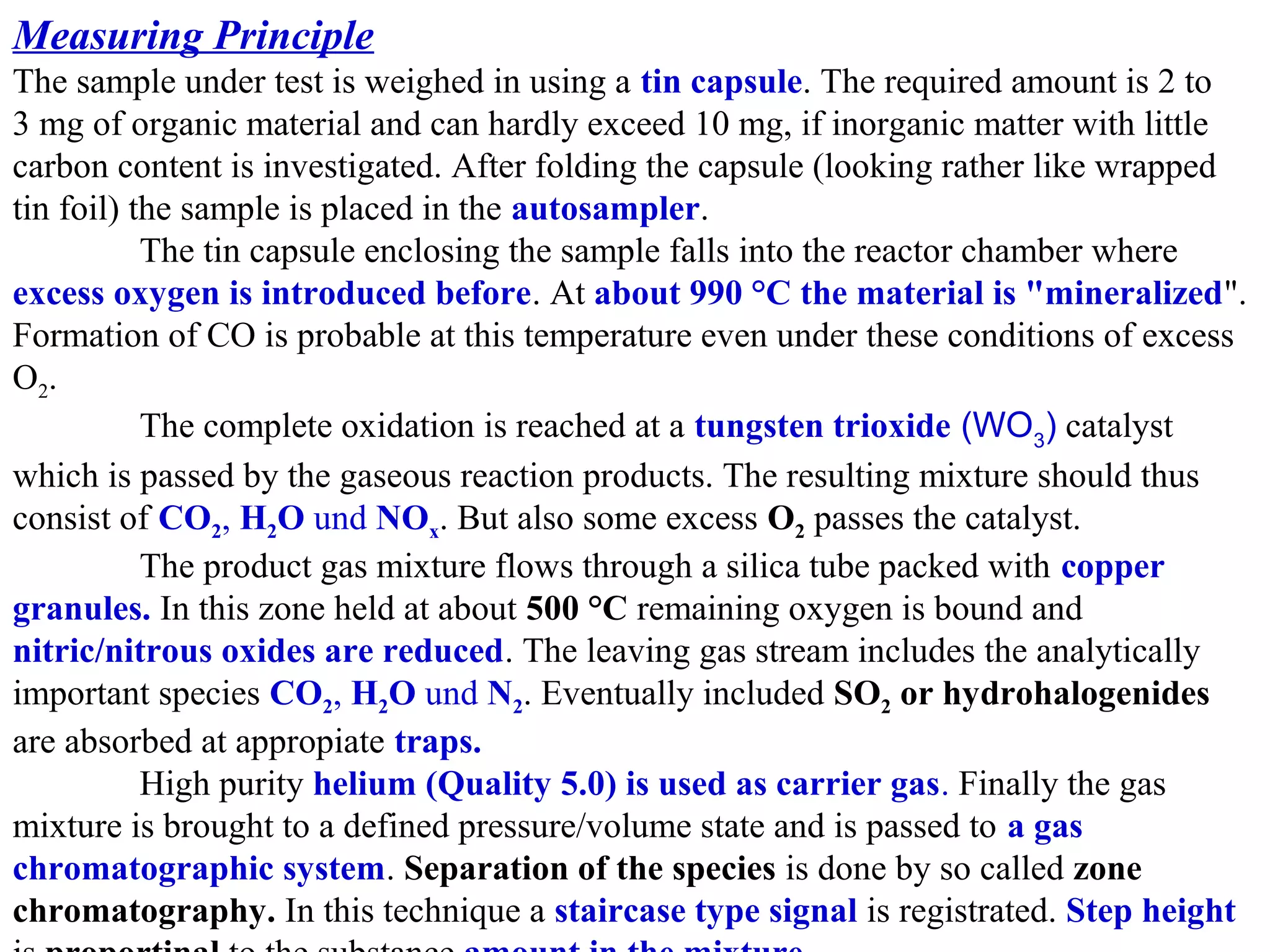 Measuring Principle
The sample under test is weighed in using a tin capsule. The required amount is 2 to 
3 mg of organic material and can hardly exceed 10 mg, if inorganic matter with little 
carbon content is investigated. After folding the capsule (looking rather like wrapped 
tin foil) the sample is placed in the autosampler.
The tin capsule enclosing the sample falls into the reactor chamber where 
excess oxygen is introduced before. At about 990 °C the material is "mineralized". 
Formation of CO is probable at this temperature even under these conditions of excess 
O2 .
The complete oxidation is reached at a tungsten trioxide (WO3) catalyst 
which is passed by the gaseous reaction products. The resulting mixture should thus 
consist of CO2, H2O und NOx. But also some excess O2 passes the catalyst.
The product gas mixture flows through a silica tube packed with copper
granules. In this zone held at about 500 °C remaining oxygen is bound and 
nitric/nitrous oxides are reduced. The leaving gas stream includes the analytically 
important species CO2, H2O und N2. Eventually included SO2 or hydrohalogenides
are absorbed at appropiate traps.
High purity helium (Quality 5.0) is used as carrier gas. Finally the gas 
mixture is brought to a defined pressure/volume state and is passed to a gas
chromatographic system. Separation of the species is done by so called zone
chromatography. In this technique a staircase type signal is registrated. Step height

 