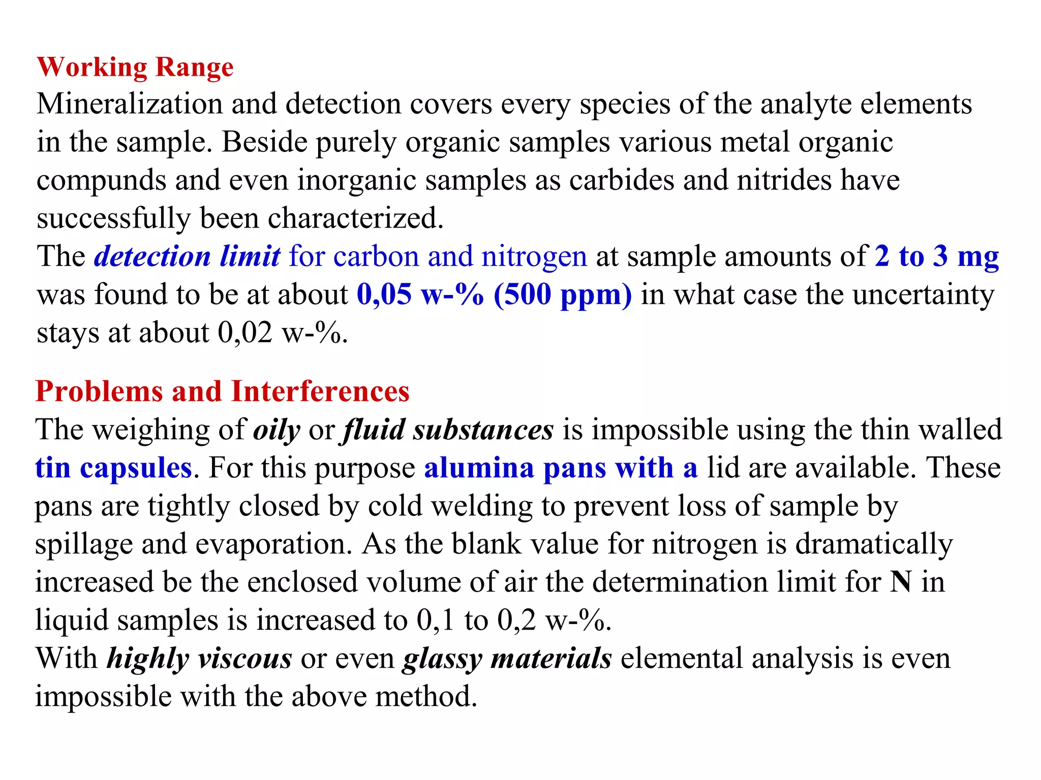 Working Range

Mineralization and detection covers every species of the analyte elements 
in the sample. Beside purely organic samples various metal organic 
compunds and even inorganic samples as carbides and nitrides have 
successfully been characterized.
The detection limit for carbon and nitrogen at sample amounts of 2 to 3 mg
was found to be at about 0,05 w-% (500 ppm) in what case the uncertainty 
stays at about 0,02 w-%.
Problems and Interferences
The weighing of oily or fluid substances is impossible using the thin walled 
tin capsules. For this purpose alumina pans with a lid are available. These 
pans are tightly closed by cold welding to prevent loss of sample by 
spillage and evaporation. As the blank value for nitrogen is dramatically 
increased be the enclosed volume of air the determination limit for N in 
liquid samples is increased to 0,1 to 0,2 w-%.
With highly viscous or even glassy materials elemental analysis is even 
impossible with the above method.

 