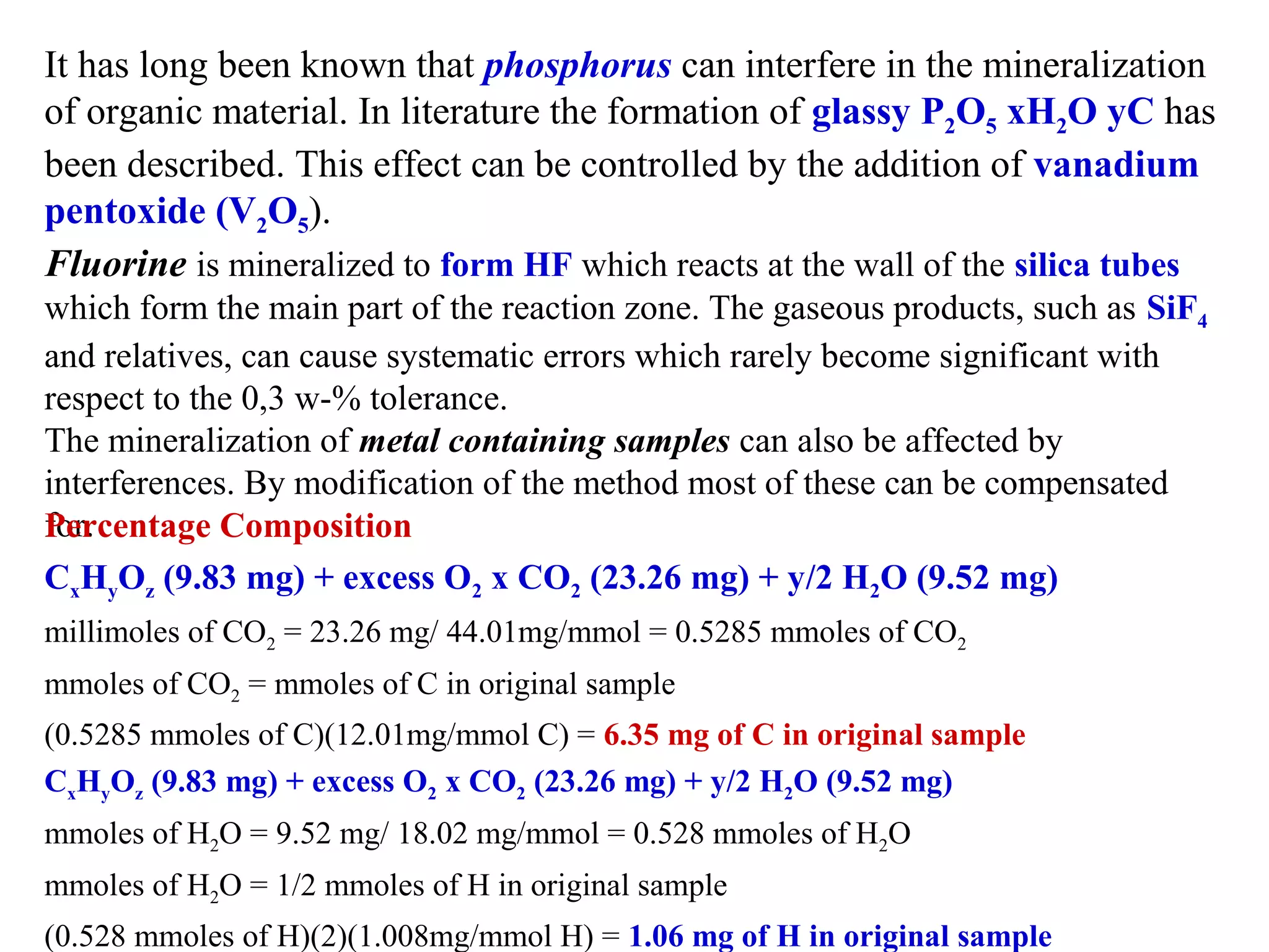 It has long been known that phosphorus can interfere in the mineralization 
of organic material. In literature the formation of glassy P2O5 xH2O yC has 
been described. This effect can be controlled by the addition of vanadium
pentoxide (V2O5).
Fluorine is mineralized to form HF which reacts at the wall of the silica tubes
which form the main part of the reaction zone. The gaseous products, such as SiF4
and relatives, can cause systematic errors which rarely become significant with 
respect to the 0,3 w-% tolerance.
The mineralization of metal containing samples can also be affected by 
interferences. By modification of the method most of these can be compensated 
for.
Percentage Composition
CxHyOz (9.83 mg) + excess O2 x CO2 (23.26 mg) + y/2 H2O (9.52 mg)
millimoles of CO2 = 23.26 mg/ 44.01mg/mmol = 0.5285 mmoles of CO2 
mmoles of CO2 = mmoles of C in original sample
(0.5285 mmoles of C)(12.01mg/mmol C) = 6.35 mg of C in original sample
CxHyOz (9.83 mg) + excess O2 x CO2 (23.26 mg) + y/2 H2O (9.52 mg)
mmoles of H2O = 9.52 mg/ 18.02 mg/mmol = 0.528 mmoles of H2O 
mmoles of H2O = 1/2 mmoles of H in original sample
(0.528 mmoles of H)(2)(1.008mg/mmol H) = 1.06 mg of H in original sample

 