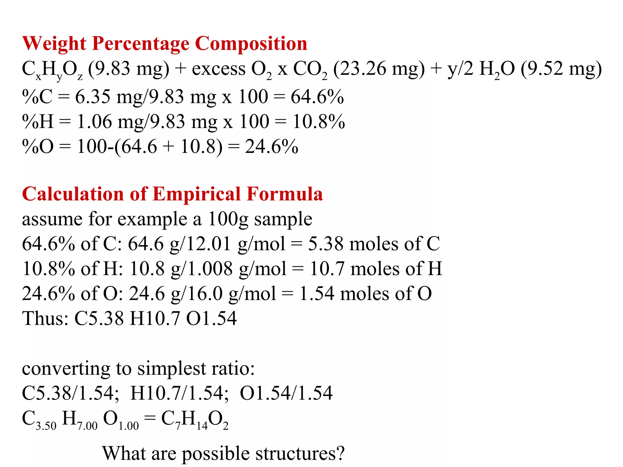Weight Percentage Composition
CxHyOz (9.83 mg) + excess O2 x CO2 (23.26 mg) + y/2 H2O (9.52 mg)
%C = 6.35 mg/9.83 mg x 100 = 64.6% 
%H = 1.06 mg/9.83 mg x 100 = 10.8% 
%O = 100-(64.6 + 10.8) = 24.6%
Calculation of Empirical Formula
assume for example a 100g sample 
64.6% of C: 64.6 g/12.01 g/mol = 5.38 moles of C 
10.8% of H: 10.8 g/1.008 g/mol = 10.7 moles of H 
24.6% of O: 24.6 g/16.0 g/mol = 1.54 moles of O 
Thus: C5.38 H10.7 O1.54 
converting to simplest ratio:
C5.38/1.54;  H10.7/1.54;  O1.54/1.54 
C3.50 H7.00 O1.00 = C7H14O2
What are possible structures?

 