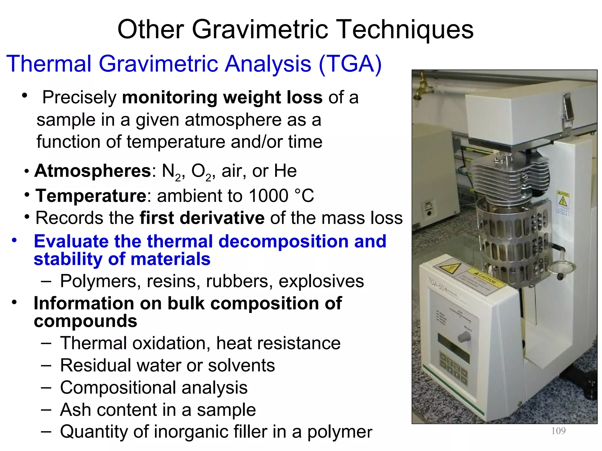 Other Gravimetric Techniques
Thermal Gravimetric Analysis (TGA)
• Precisely monitoring weight loss of a
sample in a given atmosphere as a
function of temperature and/or time
• Atmospheres: N2, O2, air, or He

• Temperature: ambient to 1000 °C
• Records the first derivative of the mass loss
• Evaluate the thermal decomposition and
stability of materials
– Polymers, resins, rubbers, explosives
• Information on bulk composition of
compounds
– Thermal oxidation, heat resistance
– Residual water or solvents
– Compositional analysis
– Ash content in a sample
– Quantity of inorganic filler in a polymer

109

 