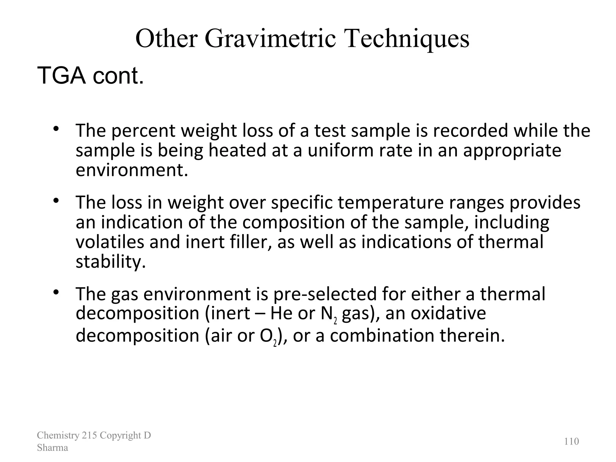 Other Gravimetric Techniques
TGA cont.
• The percent weight loss of a test sample is recorded while the
sample is being heated at a uniform rate in an appropriate
environment.
• The loss in weight over specific temperature ranges provides
an indication of the composition of the sample, including
volatiles and inert filler, as well as indications of thermal
stability.
• The gas environment is pre-selected for either a thermal
decomposition (inert – He or N2 gas), an oxidative
decomposition (air or O2), or a combination therein.

Chemistry 215 Copyright D 
Sharma

110

 