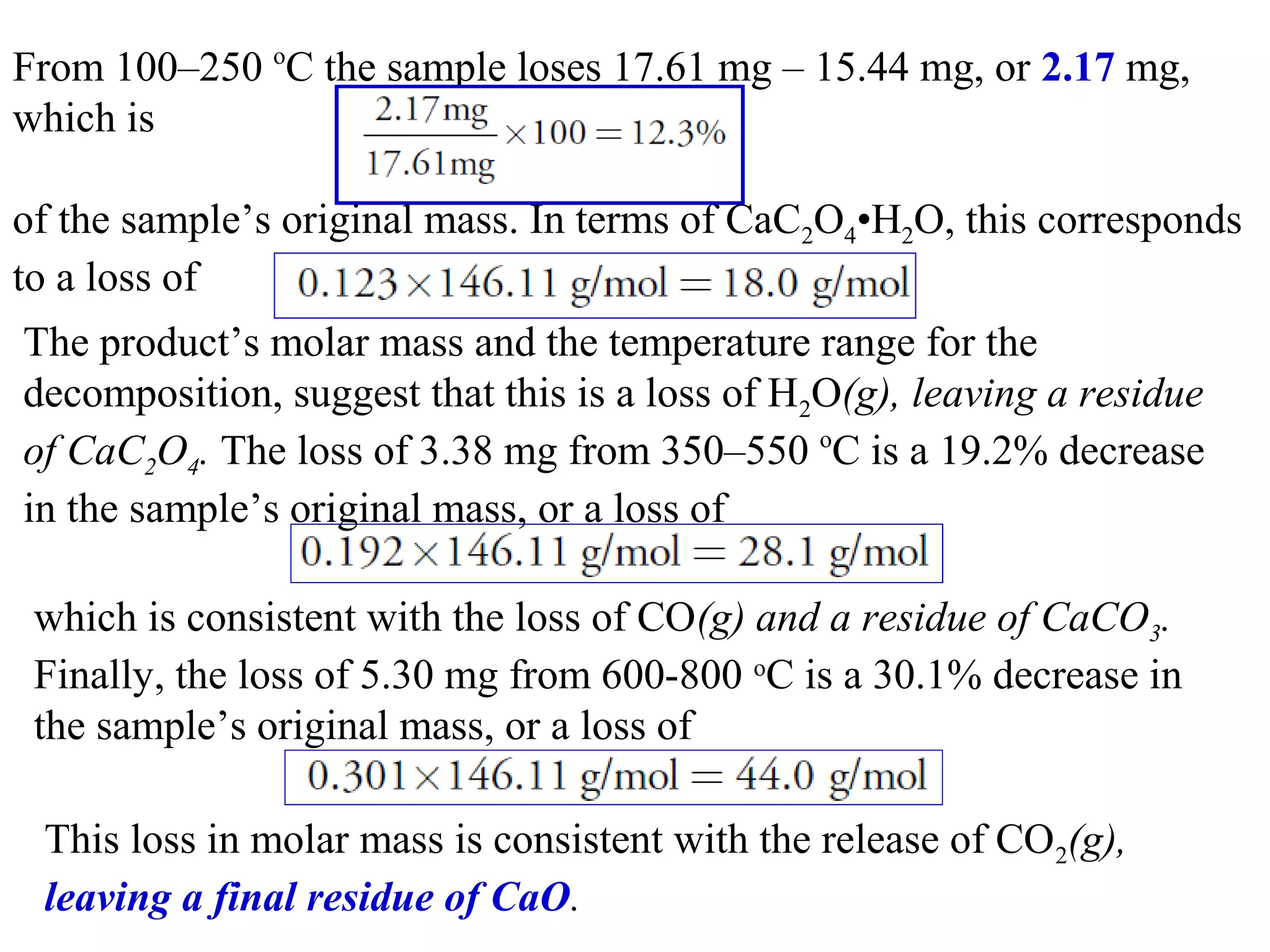 From 100–250 oC the sample loses 17.61 mg – 15.44 mg, or 2.17 mg, 
which is
of the sample’s original mass. In terms of CaC2O4•H2O, this corresponds 
to a loss of
The product’s molar mass and the temperature range for the 
decomposition, suggest that this is a loss of H2O(g), leaving a residue
of CaC2O4. The loss of 3.38 mg from 350–550 oC is a 19.2% decrease 
in the sample’s original mass, or a loss of
which is consistent with the loss of CO(g) and a residue of CaCO3.
Finally, the loss of 5.30 mg from 600-800 oC is a 30.1% decrease in 
the sample’s original mass, or a loss of
This loss in molar mass is consistent with the release of CO2(g),
leaving a final residue of CaO.

 