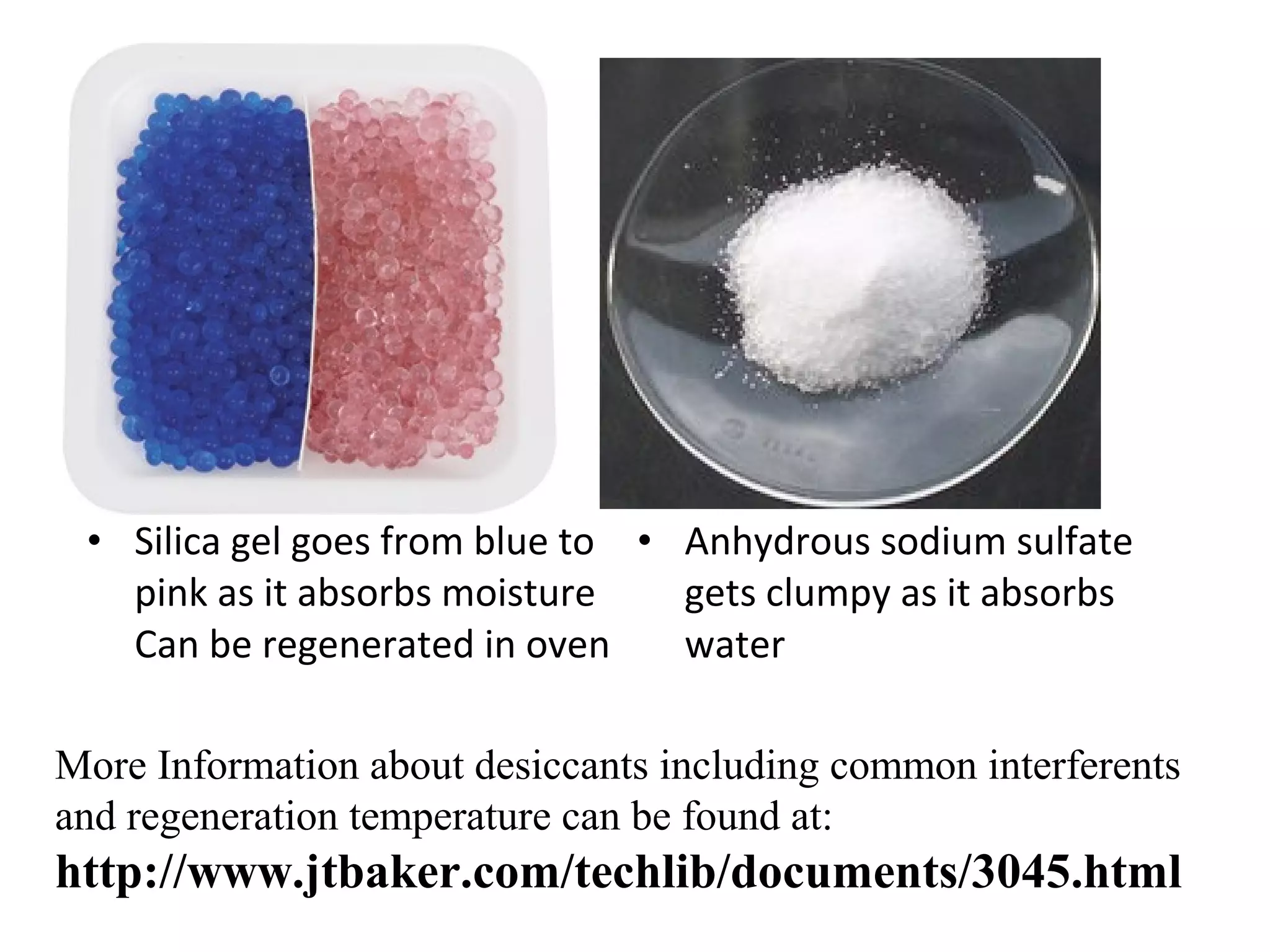 • Silica gel goes from blue to • Anhydrous sodium sulfate
pink as it absorbs moisture
gets clumpy as it absorbs
Can be regenerated in oven
water
More Information about desiccants including common interferents
and regeneration temperature can be found at:

http://www.jtbaker.com/techlib/documents/3045.html

 