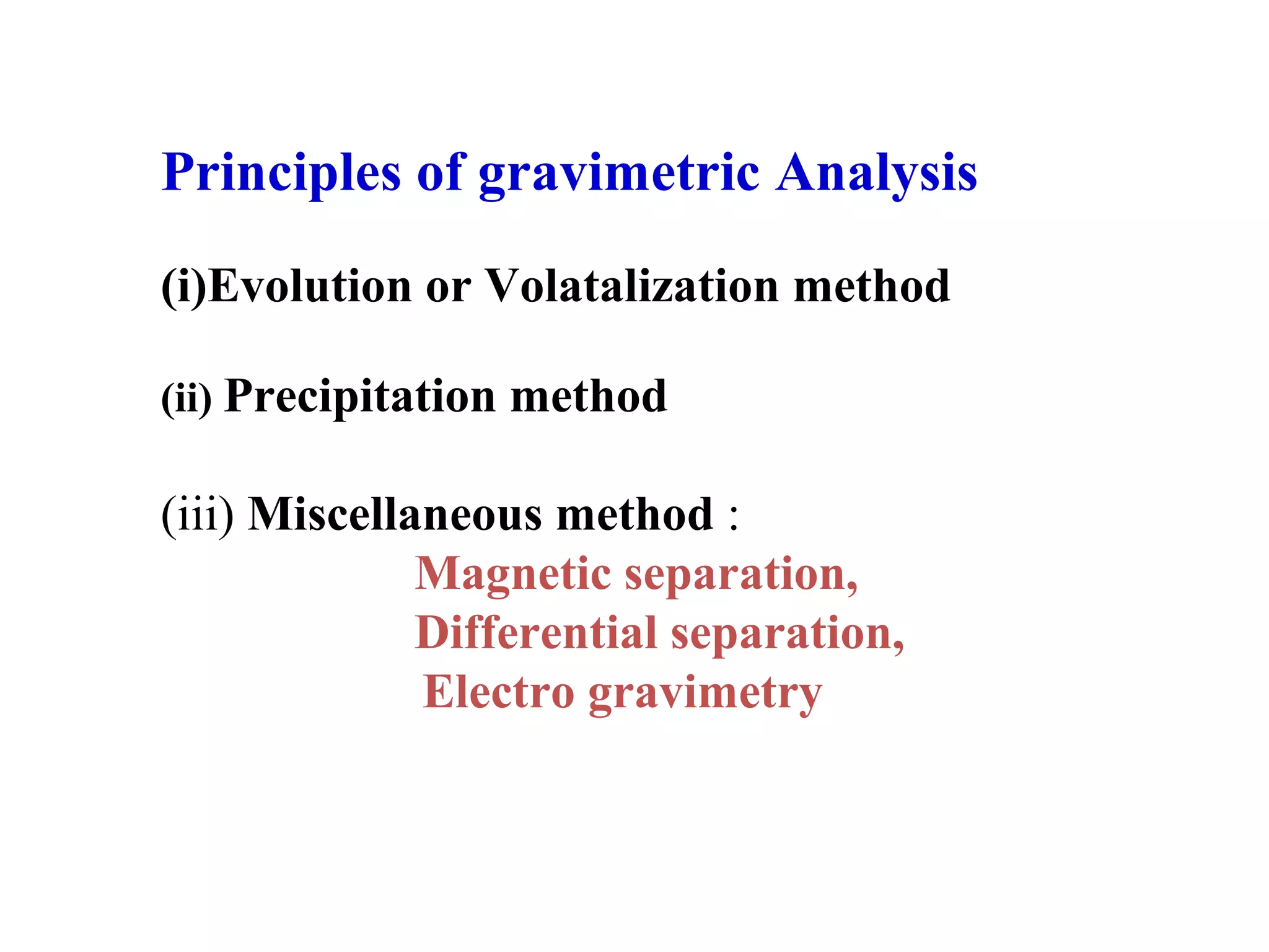 Principles of gravimetric Analysis
(i)Evolution or Volatalization method
(ii) Precipitation method

(iii) Miscellaneous method :
Magnetic separation,
Differential separation,
Electro gravimetry

 