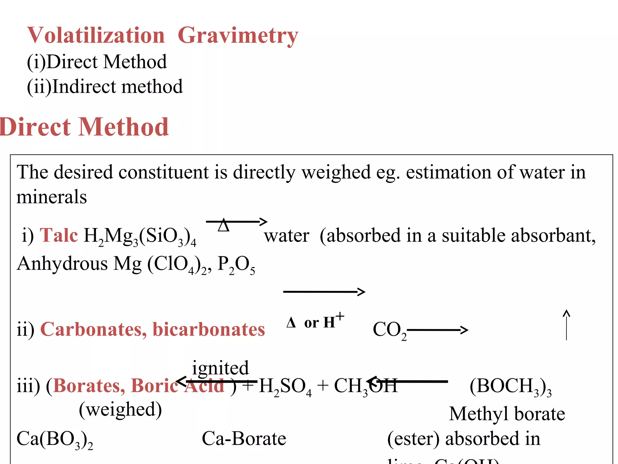 Volatilization Gravimetry
(i)Direct Method
(ii)Indirect method

Direct Method
The desired constituent is directly weighed eg. estimation of water in
minerals
i) Talc H Mg (SiO ) Δ
water (absorbed in a suitable absorbant,
2

3

3 4

Anhydrous Mg (ClO4)2, P2O5
ii) Carbonates, bicarbonates

Δ or H+

CO2

ignited
iii) (Borates, Boric Acid ) + H2SO4 + CH3OH
(BOCH3)3
(weighed)
Methyl borate
Ca(BO3)2
Ca-Borate
(ester) absorbed in

 