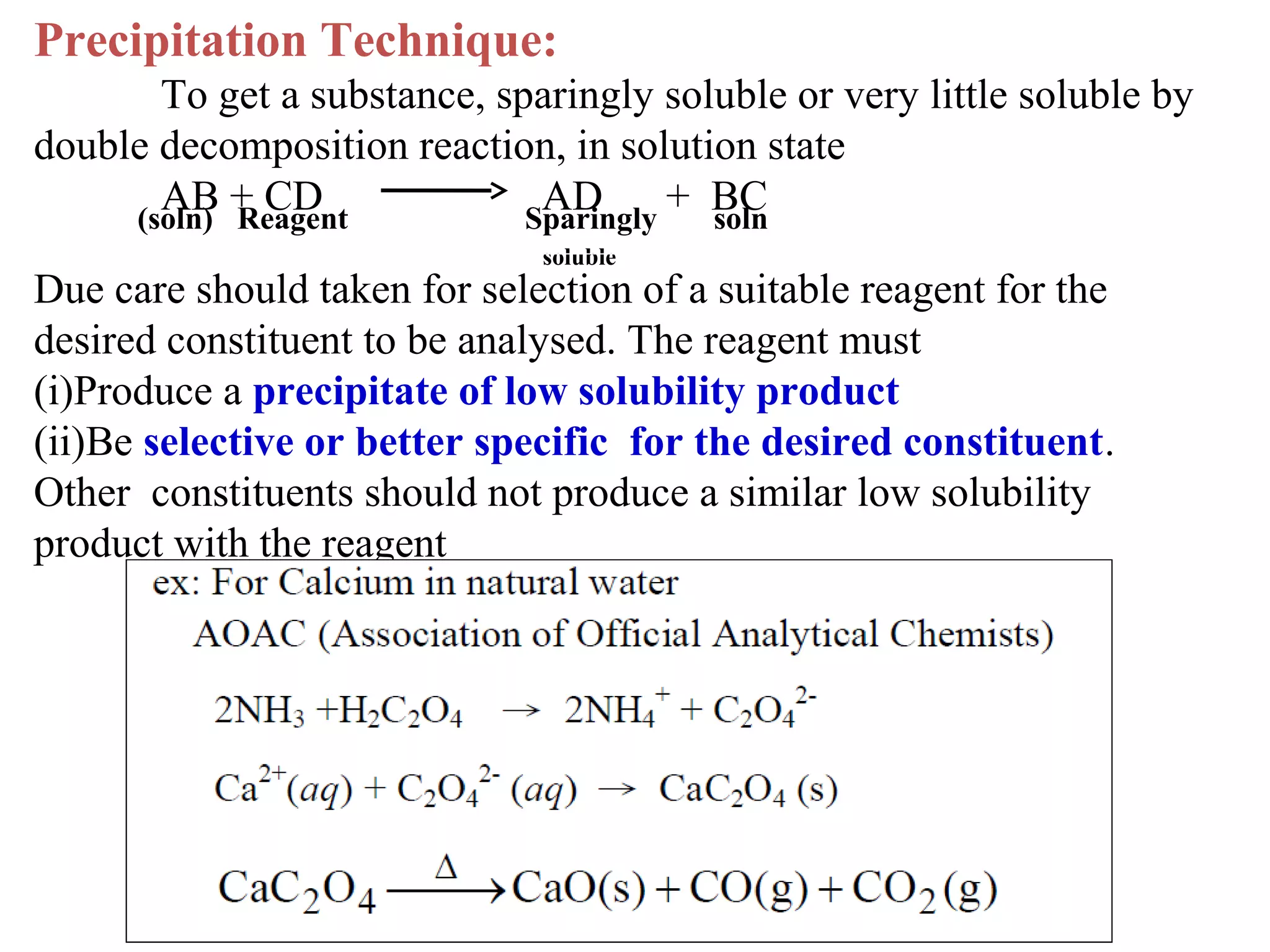 Precipitation Technique:
To get a substance, sparingly soluble or very little soluble by
double decomposition reaction, in solution state
AB + CD
AD + BC
(soln) Reagent
Sparingly
soln
soluble

Due care should taken for selection of a suitable reagent for the
desired constituent to be analysed. The reagent must
(i)Produce a precipitate of low solubility product
(ii)Be selective or better specific for the desired constituent.
Other constituents should not produce a similar low solubility
product with the reagent

 