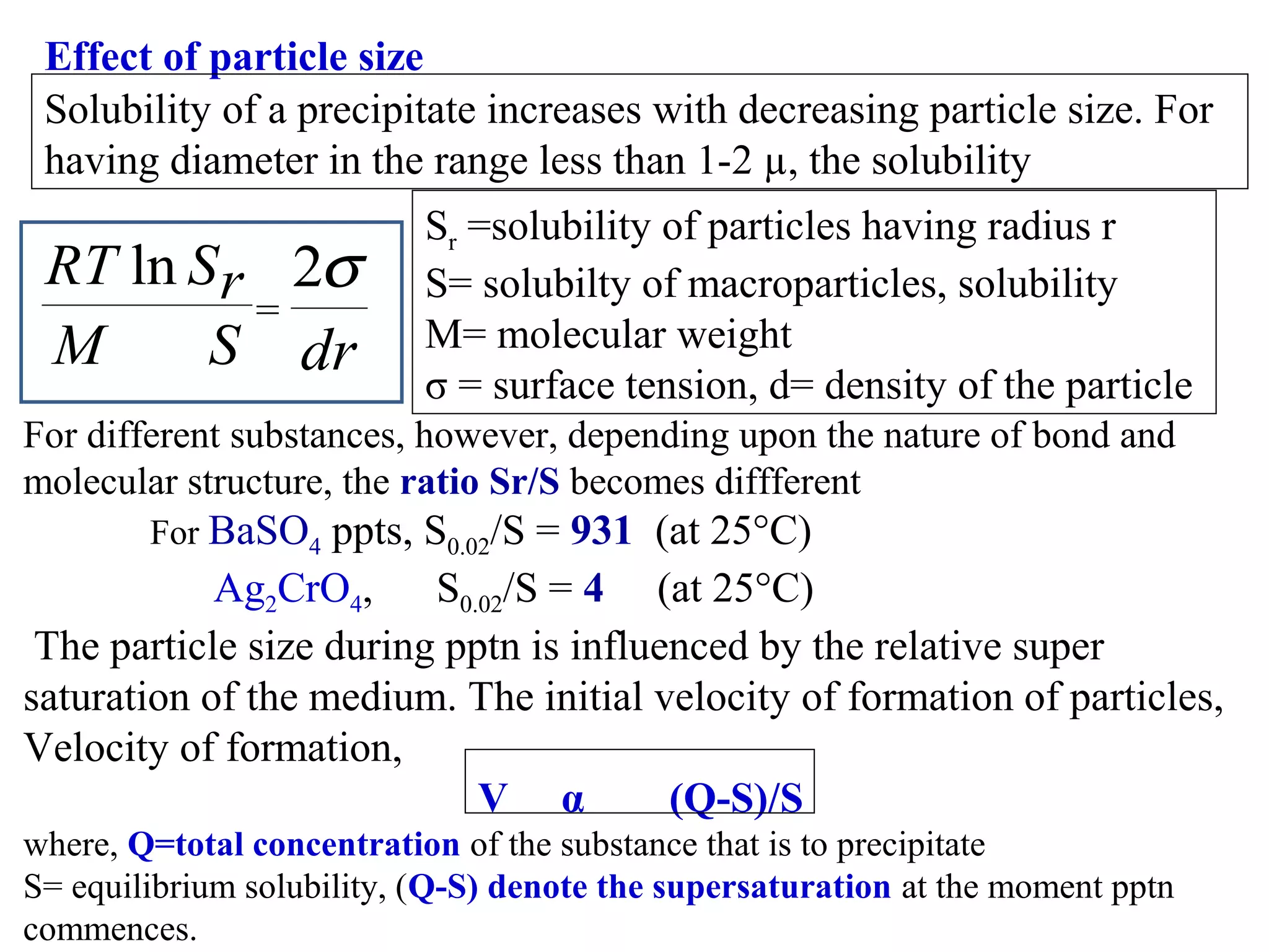 Effect of particle size
Solubility of a precipitate increases with decreasing particle size. For
having diameter in the range less than 1-2 µ, the solubility

RT ln S r 2σ
=
M
S dr

Sr =solubility of particles having radius r
S= solubilty of macroparticles, solubility
M= molecular weight
σ = surface tension, d= density of the particle

For different substances, however, depending upon the nature of bond and
molecular structure, the ratio Sr/S becomes diffferent
For BaSO4

ppts, S0.02/S = 931 (at 25°C)
Ag2CrO4,
S0.02/S = 4 (at 25°C)
The particle size during pptn is influenced by the relative super
saturation of the medium. The initial velocity of formation of particles,
Velocity of formation,
V α
(Q-S)/S
where, Q=total concentration of the substance that is to precipitate
S= equilibrium solubility, (Q-S) denote the supersaturation at the moment pptn
commences.

 