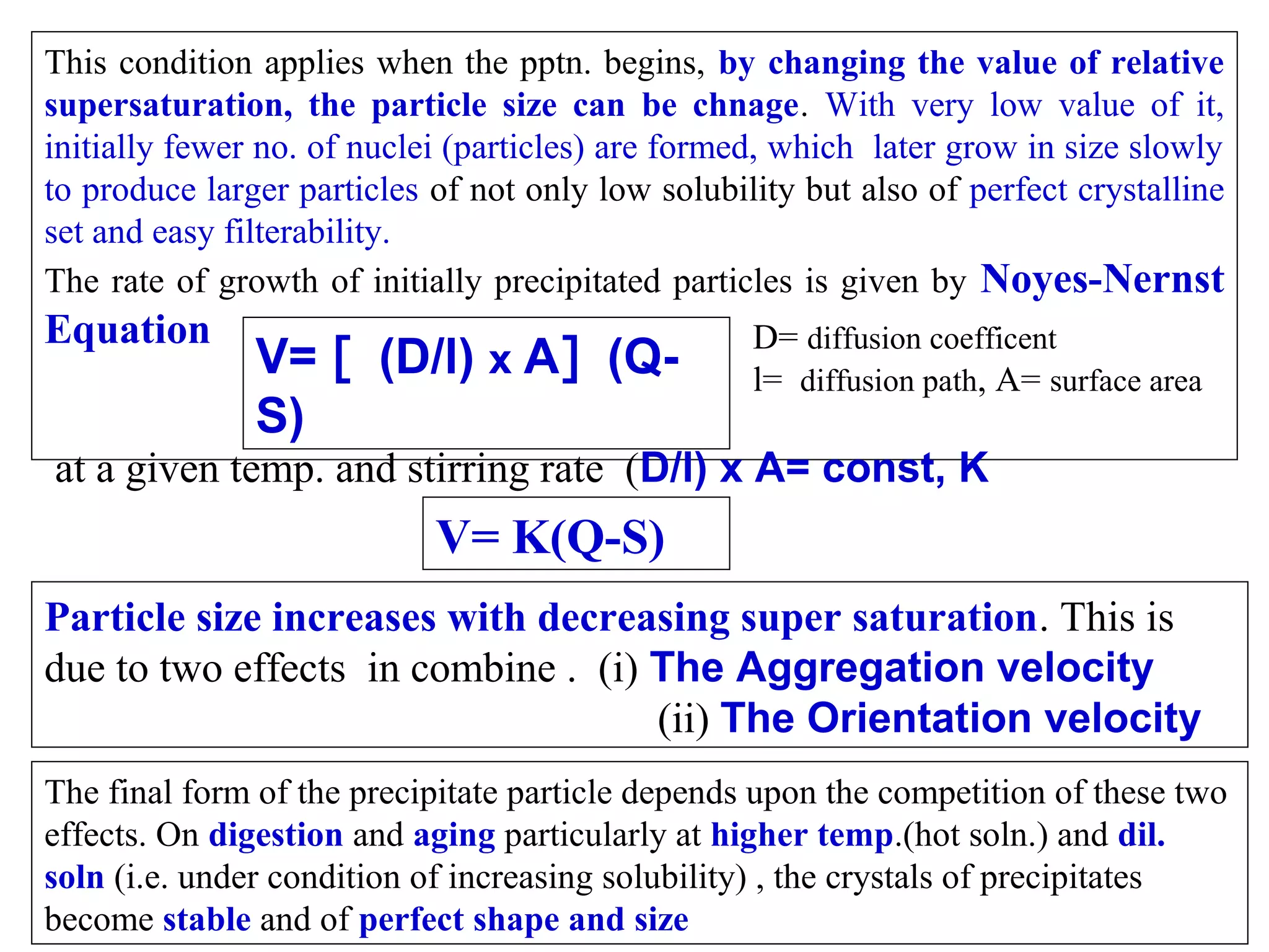 This condition applies when the pptn. begins, by changing the value of relative
supersaturation, the particle size can be chnage. With very low value of it,
initially fewer no. of nuclei (particles) are formed, which later grow in size slowly
to produce larger particles of not only low solubility but also of perfect crystalline
set and easy filterability.
The rate of growth of initially precipitated particles is given by Noyes-Nernst

Equation

V= [ (D/l) x A] (QS)

D= diffusion coefficent
l= diffusion path, A= surface area

at a given temp. and stirring rate (D/l) x A= const, K

V= K(Q-S)
Particle size increases with decreasing super saturation. This is
due to two effects in combine . (i) The Aggregation velocity
(ii) The Orientation velocity
The final form of the precipitate particle depends upon the competition of these two
effects. On digestion and aging particularly at higher temp.(hot soln.) and dil.
soln (i.e. under condition of increasing solubility) , the crystals of precipitates
become stable and of perfect shape and size

 