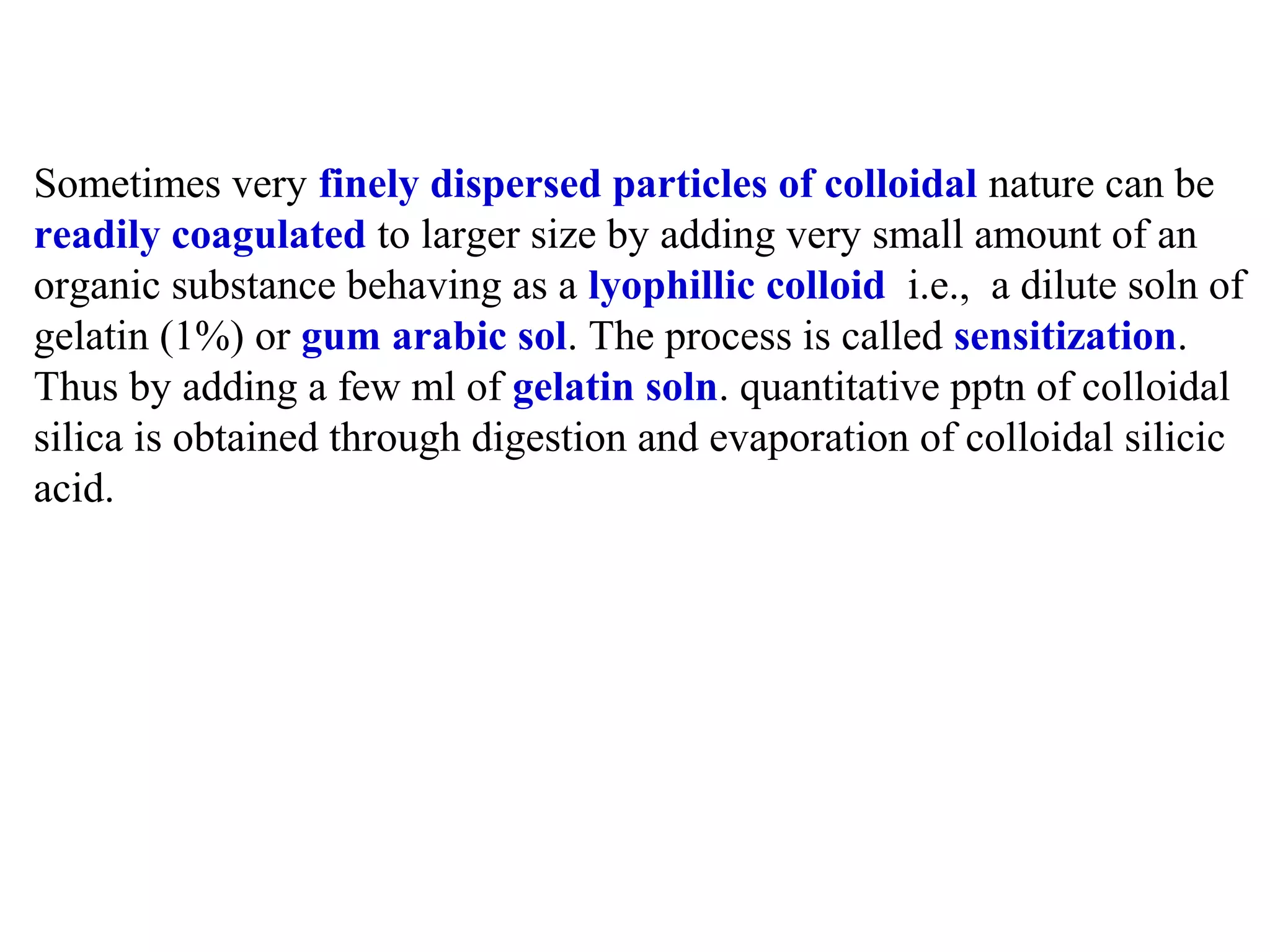 Sometimes very finely dispersed particles of colloidal nature can be
readily coagulated to larger size by adding very small amount of an
organic substance behaving as a lyophillic colloid i.e., a dilute soln of
gelatin (1%) or gum arabic sol. The process is called sensitization.
Thus by adding a few ml of gelatin soln. quantitative pptn of colloidal
silica is obtained through digestion and evaporation of colloidal silicic
acid.

 
