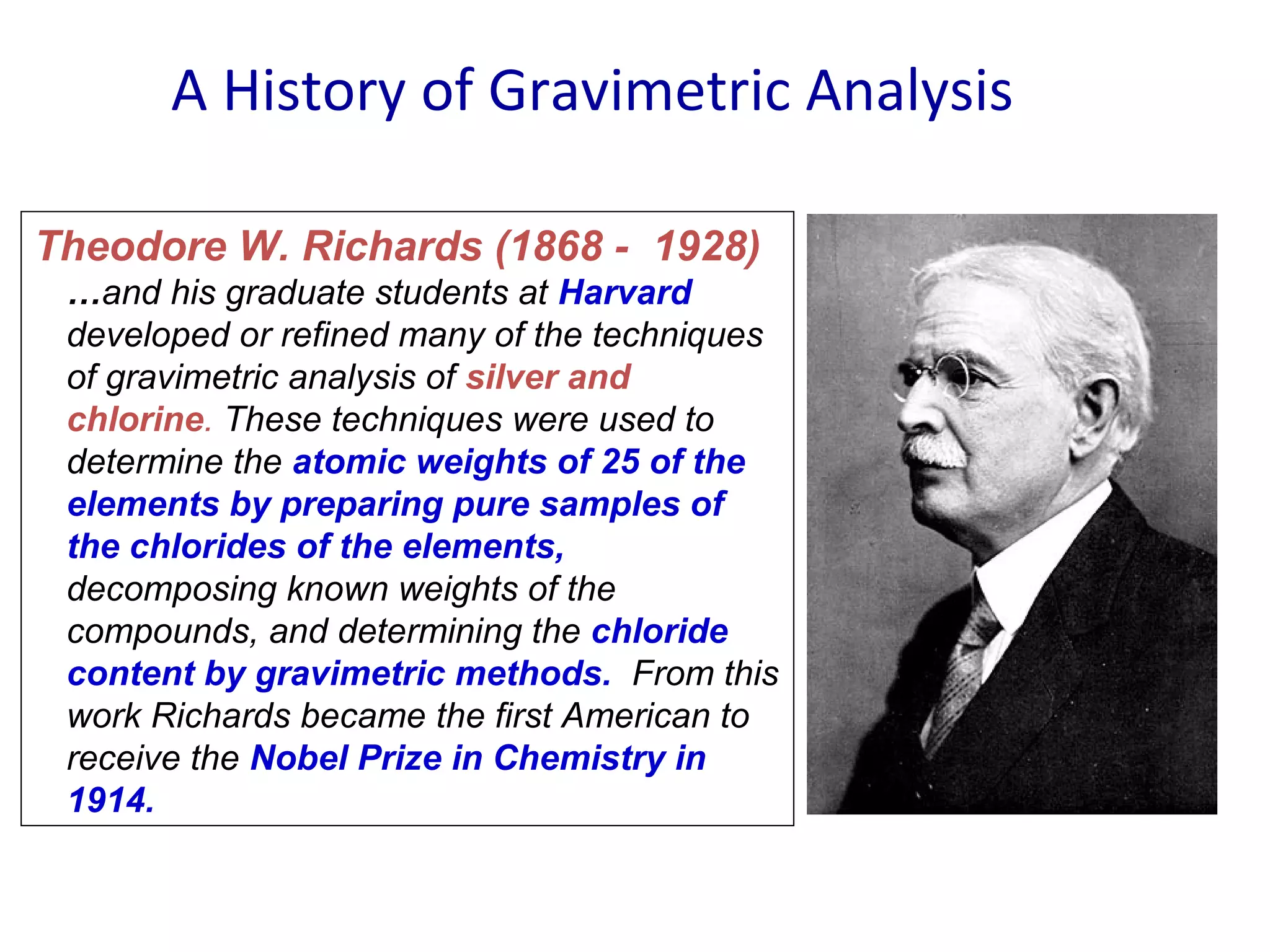 A History of Gravimetric Analysis
Theodore W. Richards (1868 - 1928)
…and his graduate students at Harvard
developed or refined many of the techniques
of gravimetric analysis of silver and
chlorine. These techniques were used to
determine the atomic weights of 25 of the
elements by preparing pure samples of
the chlorides of the elements,
decomposing known weights of the
compounds, and determining the chloride
content by gravimetric methods. From this
work Richards became the first American to
receive the Nobel Prize in Chemistry in
1914.

 