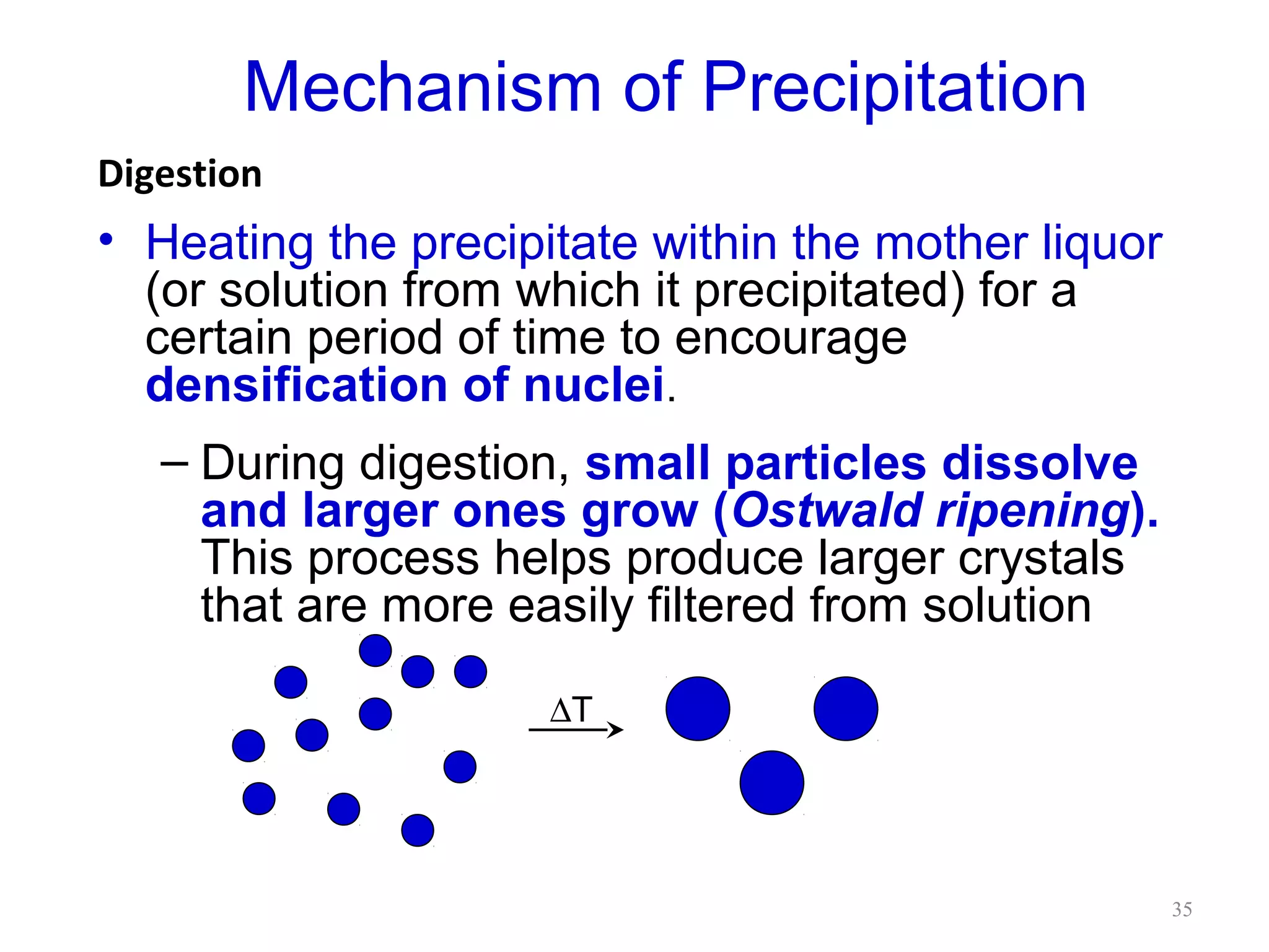 Mechanism of Precipitation
Digestion

• Heating the precipitate within the mother liquor
(or solution from which it precipitated) for a
certain period of time to encourage
densification of nuclei.
– During digestion, small particles dissolve
and larger ones grow (Ostwald ripening).
This process helps produce larger crystals
that are more easily filtered from solution
∆T

35

 