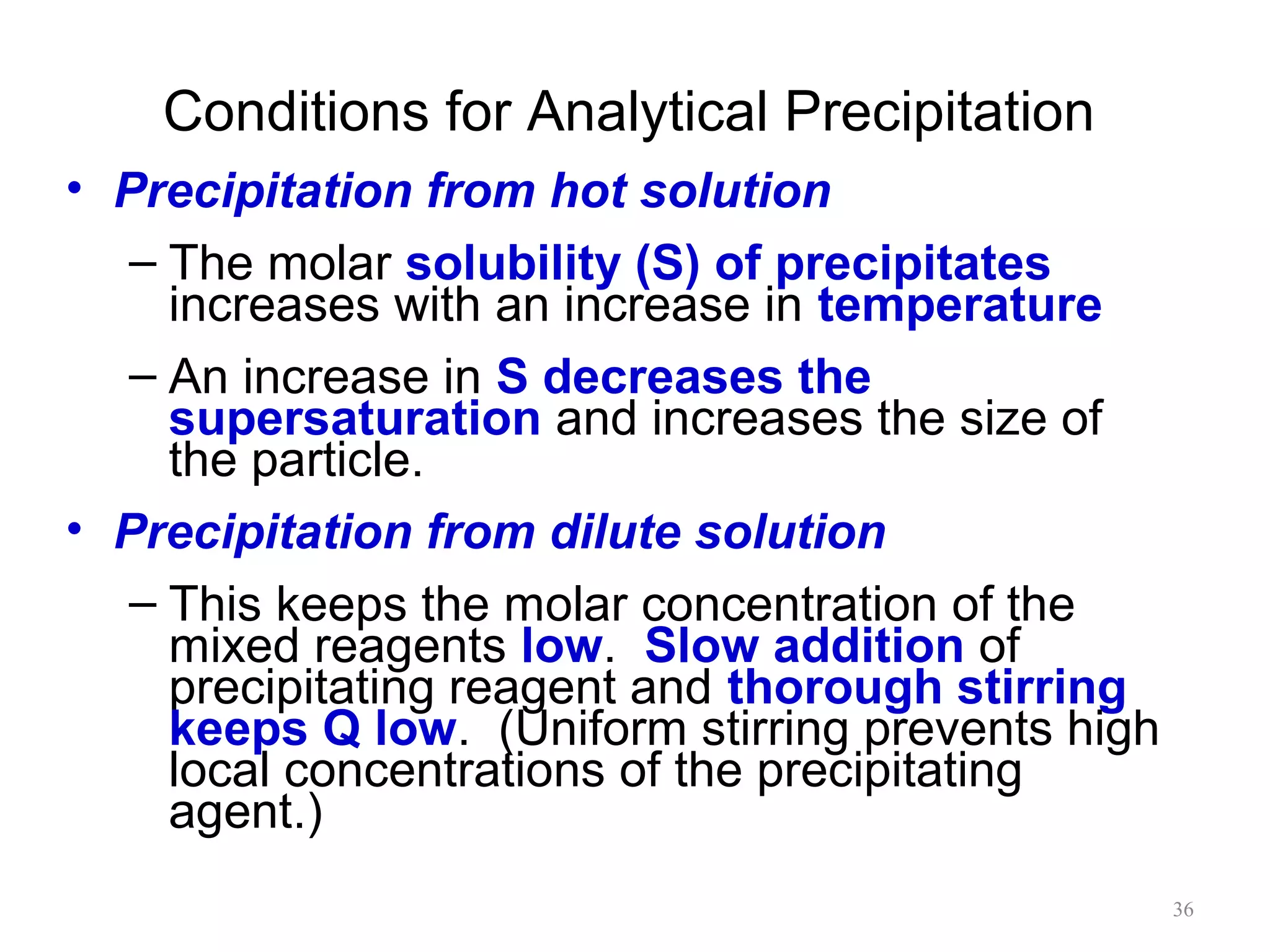 Conditions for Analytical Precipitation
• Precipitation from hot solution
– The molar solubility (S) of precipitates
increases with an increase in temperature
– An increase in S decreases the
supersaturation and increases the size of
the particle.
• Precipitation from dilute solution
– This keeps the molar concentration of the
mixed reagents low. Slow addition of
precipitating reagent and thorough stirring
keeps Q low. (Uniform stirring prevents high
local concentrations of the precipitating
agent.)
36

 
