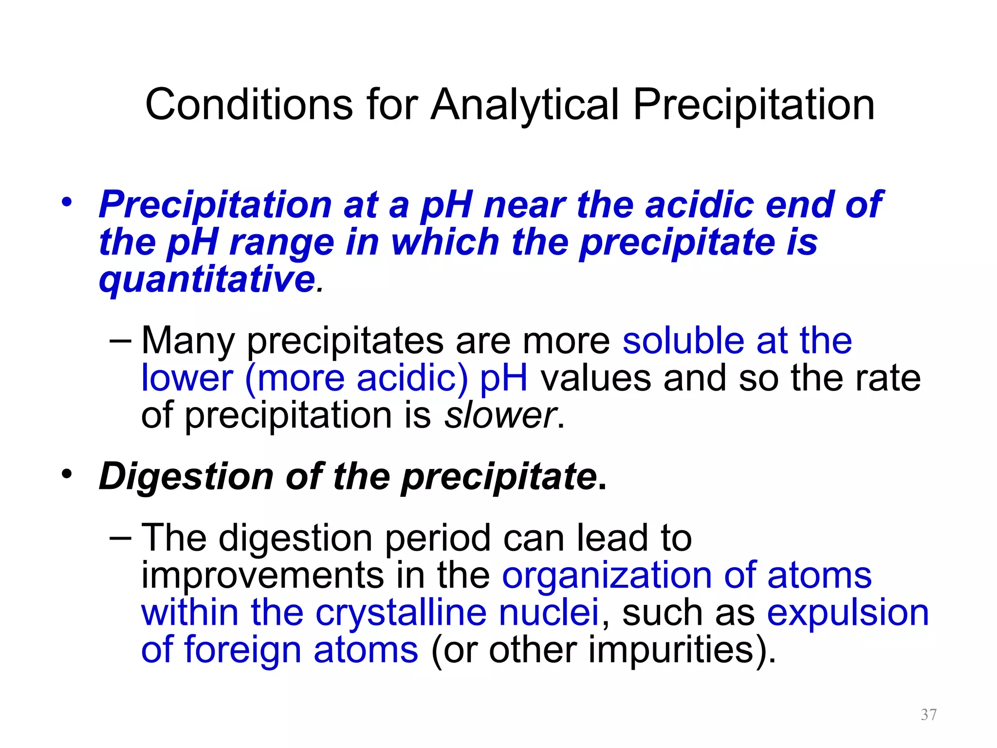 Conditions for Analytical Precipitation
• Precipitation at a pH near the acidic end of
the pH range in which the precipitate is
quantitative.
– Many precipitates are more soluble at the
lower (more acidic) pH values and so the rate
of precipitation is slower.
• Digestion of the precipitate.
– The digestion period can lead to
improvements in the organization of atoms
within the crystalline nuclei, such as expulsion
of foreign atoms (or other impurities).
37

 