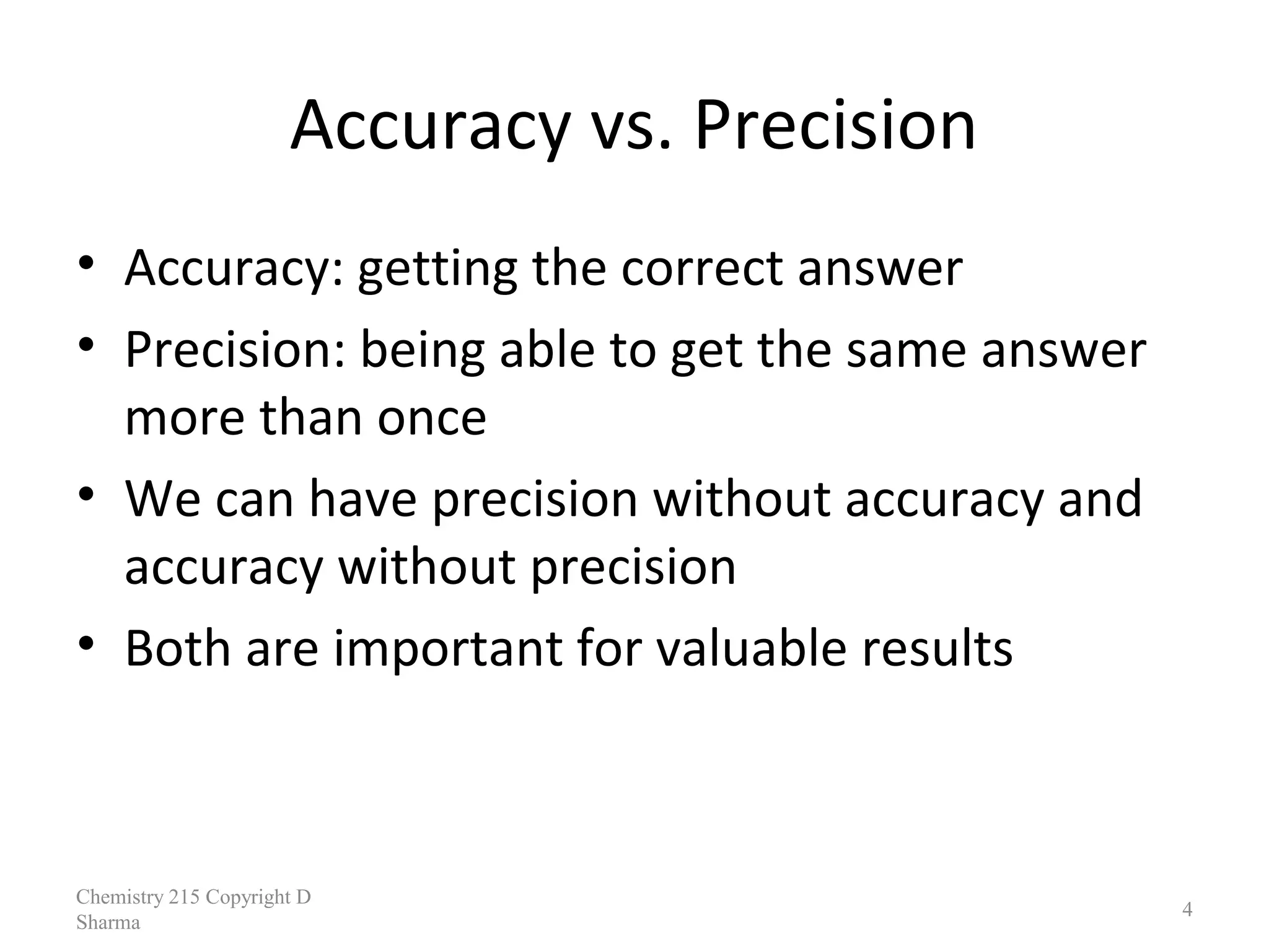 Accuracy vs. Precision
• Accuracy: getting the correct answer
• Precision: being able to get the same answer
more than once
• We can have precision without accuracy and
accuracy without precision
• Both are important for valuable results

Chemistry 215 Copyright D
Sharma

4

 