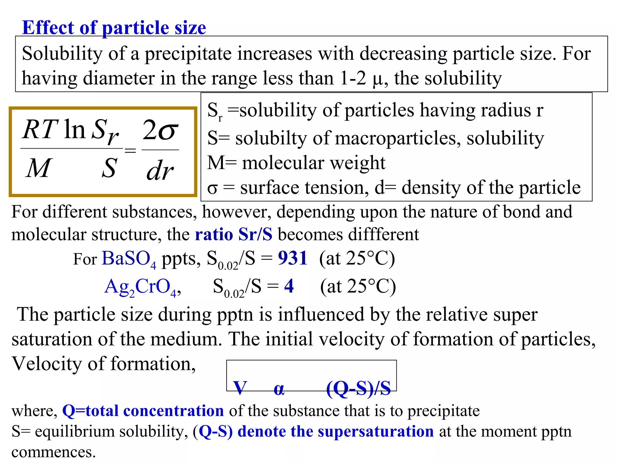 Effect of particle size
Solubility of a precipitate increases with decreasing particle size. For
having diameter in the range less than 1-2 µ, the solubility

RT ln S r 2σ
=
M
S dr

Sr =solubility of particles having radius r
S= solubilty of macroparticles, solubility
M= molecular weight
σ = surface tension, d= density of the particle

For different substances, however, depending upon the nature of bond and
molecular structure, the ratio Sr/S becomes diffferent
For BaSO4

ppts, S0.02/S = 931 (at 25°C)
Ag2CrO4,
S0.02/S = 4 (at 25°C)
The particle size during pptn is influenced by the relative super
saturation of the medium. The initial velocity of formation of particles,
Velocity of formation,
V α
(Q-S)/S
where, Q=total concentration of the substance that is to precipitate
S= equilibrium solubility, (Q-S) denote the supersaturation at the moment pptn
commences.

 