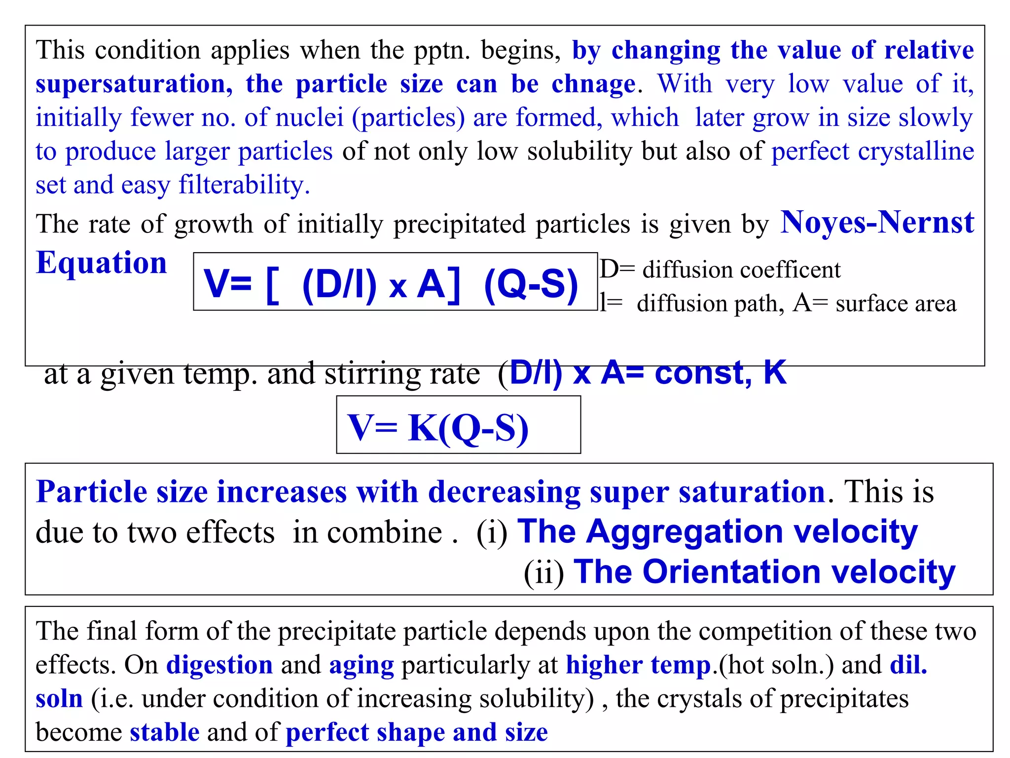 This condition applies when the pptn. begins, by changing the value of relative
supersaturation, the particle size can be chnage. With very low value of it,
initially fewer no. of nuclei (particles) are formed, which later grow in size slowly
to produce larger particles of not only low solubility but also of perfect crystalline
set and easy filterability.
The rate of growth of initially precipitated particles is given by Noyes-Nernst

Equation

V= [ (D/l) x A] (Q-S)

D= diffusion coefficent
l= diffusion path, A= surface area

at a given temp. and stirring rate (D/l) x A= const, K

V= K(Q-S)
Particle size increases with decreasing super saturation. This is
due to two effects in combine . (i) The Aggregation velocity
(ii) The Orientation velocity
The final form of the precipitate particle depends upon the competition of these two
effects. On digestion and aging particularly at higher temp.(hot soln.) and dil.
soln (i.e. under condition of increasing solubility) , the crystals of precipitates
become stable and of perfect shape and size

 