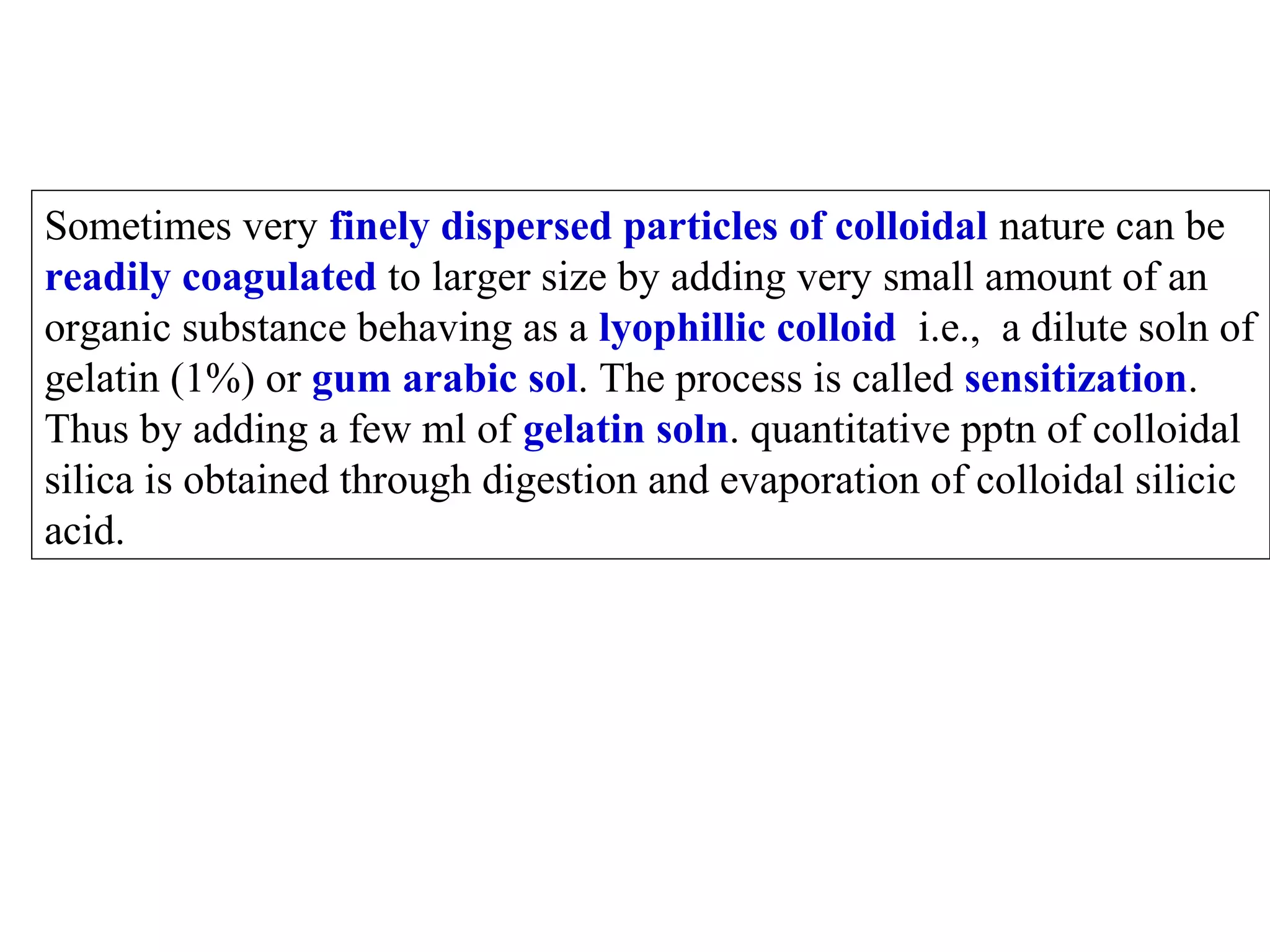 Sometimes very finely dispersed particles of colloidal nature can be
readily coagulated to larger size by adding very small amount of an
organic substance behaving as a lyophillic colloid i.e., a dilute soln of
gelatin (1%) or gum arabic sol. The process is called sensitization.
Thus by adding a few ml of gelatin soln. quantitative pptn of colloidal
silica is obtained through digestion and evaporation of colloidal silicic
acid.

 