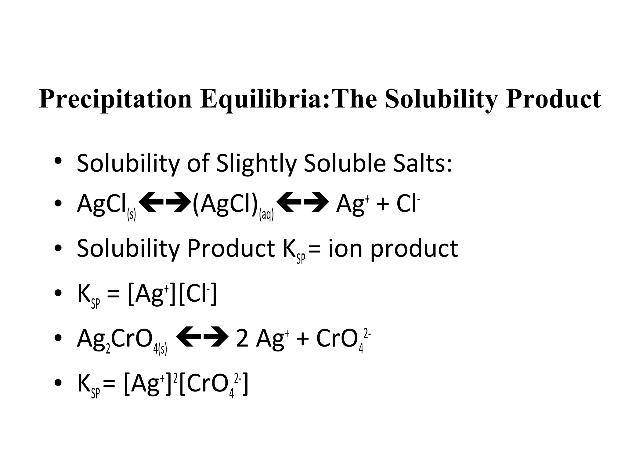 Precipitation Equilibria:The Solubility Product
• Solubility of Slightly Soluble Salts:
• AgCl(s)(AgCl)(aq) Ag+ + Cl• Solubility Product KSP = ion product
• KSP = [Ag+][Cl-]
• Ag2CrO4(s)  2 Ag+ + CrO42• KSP = [Ag+]2[CrO42-]

 