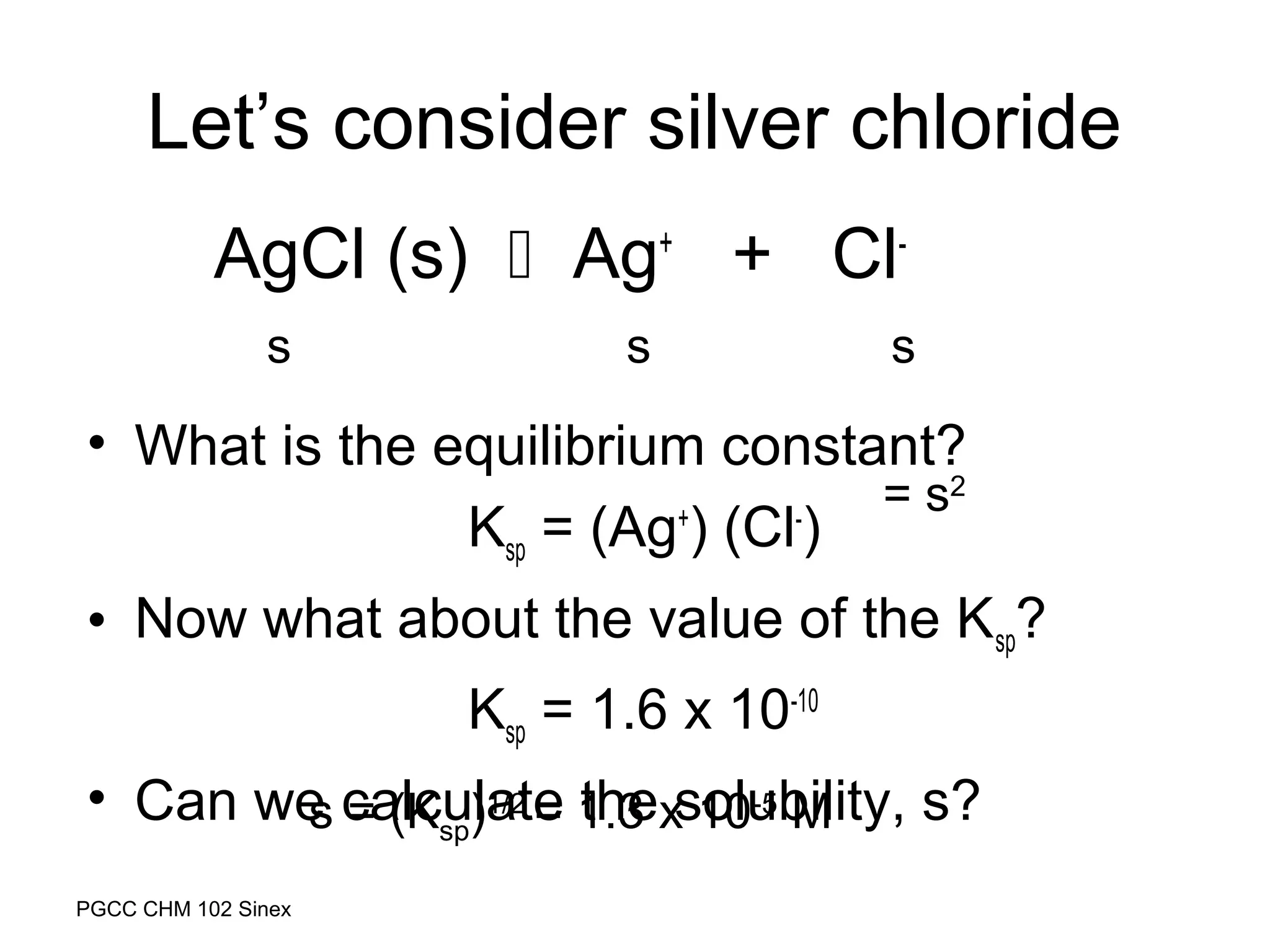 Let’s consider silver chloride
AgCl (s)  Ag+ + Cls

s

s

• What is the equilibrium constant?
= s2
Ksp = (Ag+) (Cl-)
• Now what about the value of the Ksp?
Ksp = 1.6 x 10-10
• Can we calculate 1.3 xsolubility, s?
s = (Ksp)1/2 = the 10-5 M
PGCC CHM 102 Sinex

 