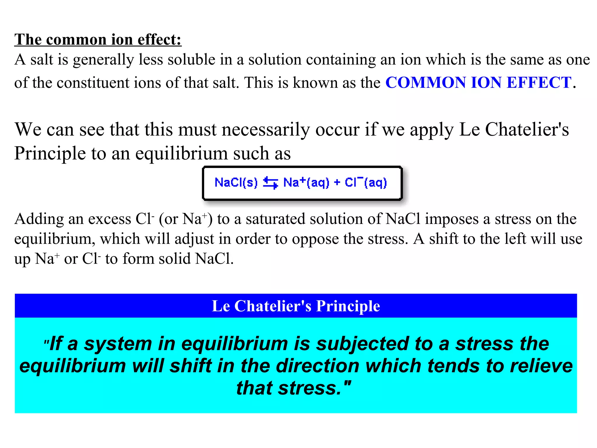 The common ion effect:
A salt is generally less soluble in a solution containing an ion which is the same as one
of the constituent ions of that salt. This is known as the COMMON ION EFFECT.

We can see that this must necessarily occur if we apply Le Chatelier's
Principle to an equilibrium such as
Adding an excess Cl- (or Na+) to a saturated solution of NaCl imposes a stress on the
equilibrium, which will adjust in order to oppose the stress. A shift to the left will use
up Na+ or Cl- to form solid NaCl.
Le Chatelier's Principle
"If

a system in equilibrium is subjected to a stress the
equilibrium will shift in the direction which tends to relieve
that stress."

 