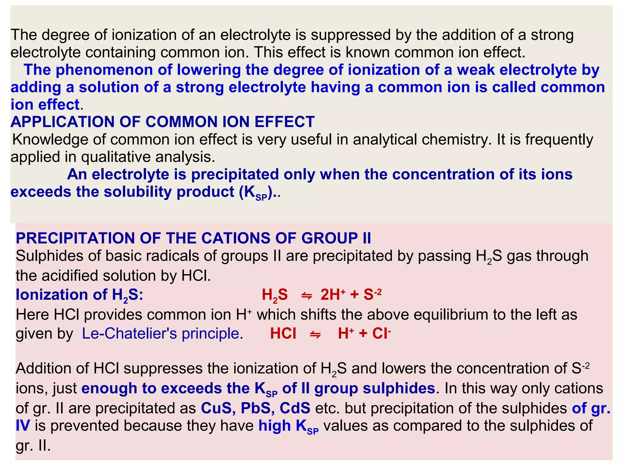 The degree of ionization of an electrolyte is suppressed by the addition of a strong
electrolyte containing common ion. This effect is known common ion effect.
The phenomenon of lowering the degree of ionization of a weak electrolyte by
adding a solution of a strong electrolyte having a common ion is called common
ion effect.
APPLICATION OF COMMON ION EFFECT
Knowledge of common ion effect is very useful in analytical chemistry. It is frequently
applied in qualitative analysis.
An electrolyte is precipitated only when the concentration of its ions
exceeds the solubility product (KSP)..
PRECIPITATION OF THE CATIONS OF GROUP II
Sulphides of basic radicals of groups II are precipitated by passing H2S gas through
the acidified solution by HCl.
Ionization of H2S:
H2S ⇋ 2H+ + S-2
Here HCl provides common ion H+ which shifts the above equilibrium to the left as
given by Le-Chatelier's principle.
HCl ⇋ H+ + ClAddition of HCl suppresses the ionization of H2S and lowers the concentration of S-2
ions, just enough to exceeds the KSP of II group sulphides. In this way only cations
of gr. II are precipitated as CuS, PbS, CdS etc. but precipitation of the sulphides of gr.
IV is prevented because they have high KSP values as compared to the sulphides of
gr. II.

 