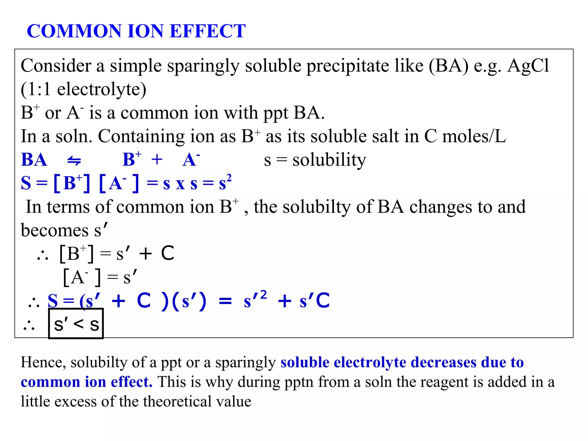 COMMON ION EFFECT
Consider a simple sparingly soluble precipitate like (BA) e.g. AgCl
(1:1 electrolyte)
B+ or A- is a common ion with ppt BA.
In a soln. Containing ion as B+ as its soluble salt in C moles/L
BA ⇋
B+ + As = solubility
S = [B+] [A- ] = s x s = s2
In terms of common ion B+ , the solubilty of BA changes to and
becomes s′
∴ [B+] = s′ + C
[A- ] = s′
∴ S = (s′ + C )(s′) = s′ 2 + s′C
∴ s′ < s
Hence, solubilty of a ppt or a sparingly soluble electrolyte decreases due to
common ion effect. This is why during pptn from a soln the reagent is added in a
little excess of the theoretical value

 