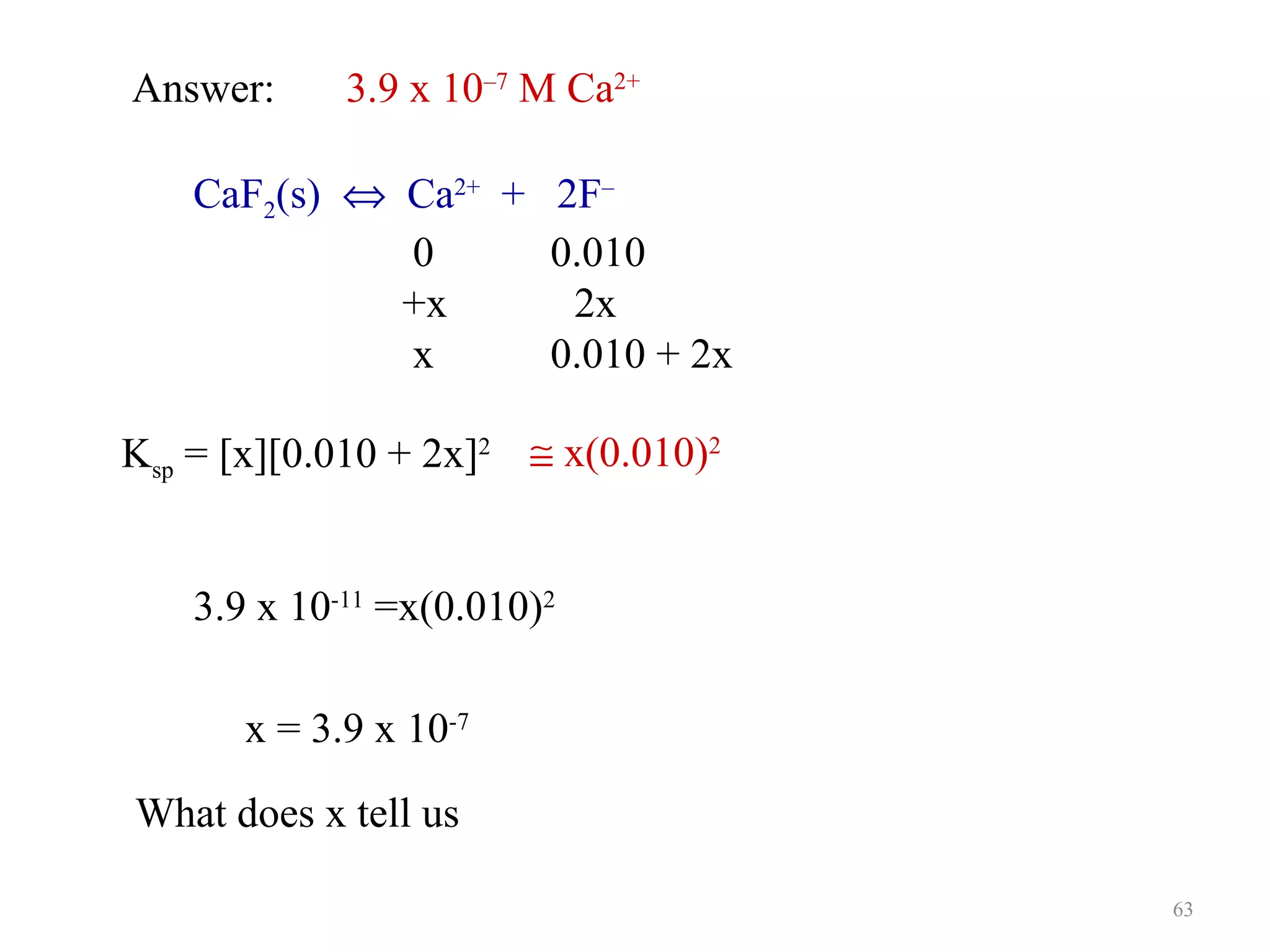 Answer:

3.9 x 10–7 M Ca2+

CaF2(s) ⇔ Ca2+ + 2F–
0
0.010
+x
2x
x
0.010 + 2x
Ksp = [x][0.010 + 2x]2 ≅ x(0.010)2
3.9 x 10-11 =x(0.010)2
x = 3.9 x 10-7
What does x tell us
63

 