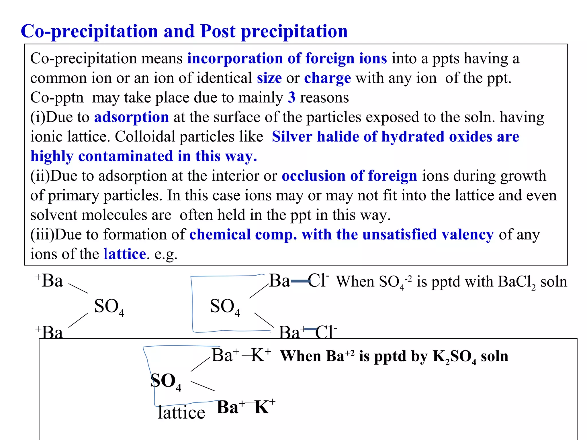 Co-precipitation and Post precipitation
Co-precipitation means incorporation of foreign ions into a ppts having a
common ion or an ion of identical size or charge with any ion of the ppt.
Co-pptn may take place due to mainly 3 reasons
(i)Due to adsorption at the surface of the particles exposed to the soln. having
ionic lattice. Colloidal particles like Silver halide of hydrated oxides are
highly contaminated in this way.
(ii)Due to adsorption at the interior or occlusion of foreign ions during growth
of primary particles. In this case ions may or may not fit into the lattice and even
solvent molecules are often held in the ppt in this way.
(iii)Due to formation of chemical comp. with the unsatisfied valency of any
ions of the lattice. e.g.

Ba Cl- When SO4-2 is pptd with BaCl2 soln

Ba

+

SO4

SO4
Ba+ Cl-

Ba

+

Ba+ K+ When Ba+2 is pptd by K2SO4 soln
SO4
Ba+ K+
lattice

 