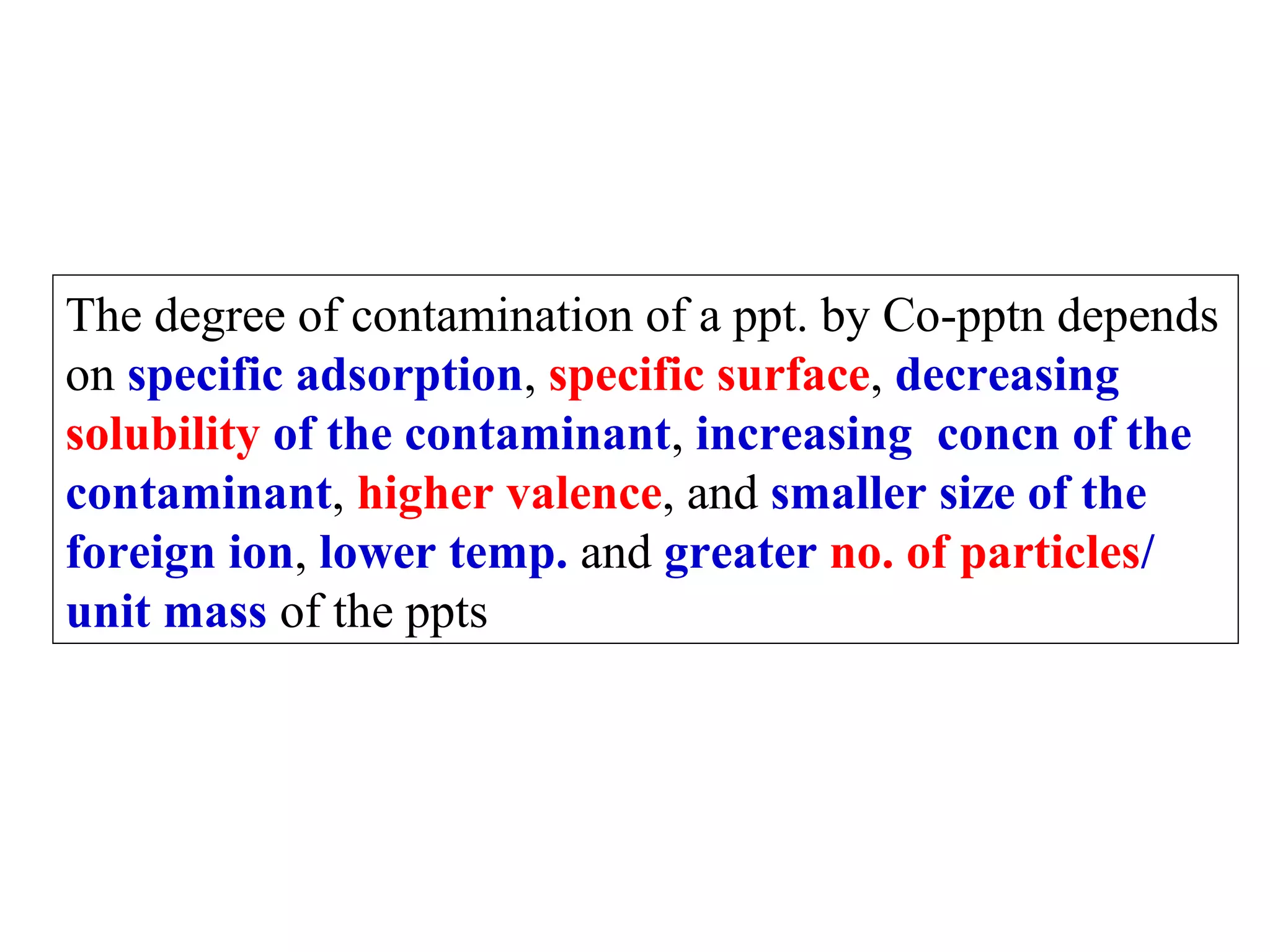 The degree of contamination of a ppt. by Co-pptn depends
on specific adsorption, specific surface, decreasing
solubility of the contaminant, increasing concn of the
contaminant, higher valence, and smaller size of the
foreign ion, lower temp. and greater no. of particles/
unit mass of the ppts

 
