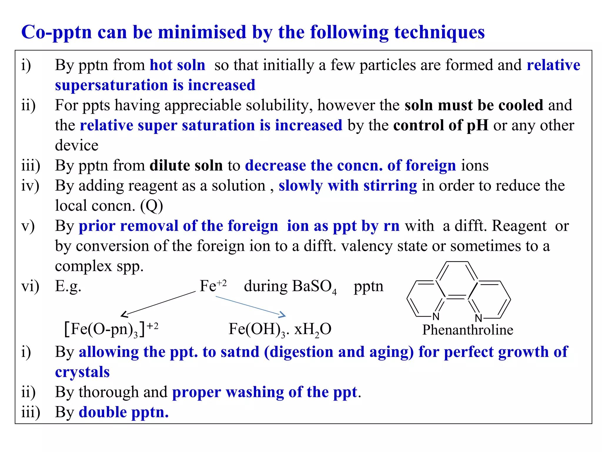 Co-pptn can be minimised by the following techniques
i)

By pptn from hot soln so that initially a few particles are formed and relative
supersaturation is increased
ii) For ppts having appreciable solubility, however the soln must be cooled and
the relative super saturation is increased by the control of pH or any other
device
iii) By pptn from dilute soln to decrease the concn. of foreign ions
iv) By adding reagent as a solution , slowly with stirring in order to reduce the
local concn. (Q)
v) By prior removal of the foreign ion as ppt by rn with a difft. Reagent or
by conversion of the foreign ion to a difft. valency state or sometimes to a
complex spp.
vi) E.g.
Fe+2 during BaSO4 pptn
N

N

[Fe(O-pn)3]
Fe(OH)3. xH2O
Phenanthroline
i) By allowing the ppt. to satnd (digestion and aging) for perfect growth of
crystals
ii) By thorough and proper washing of the ppt.
iii) By double pptn.
+2

 