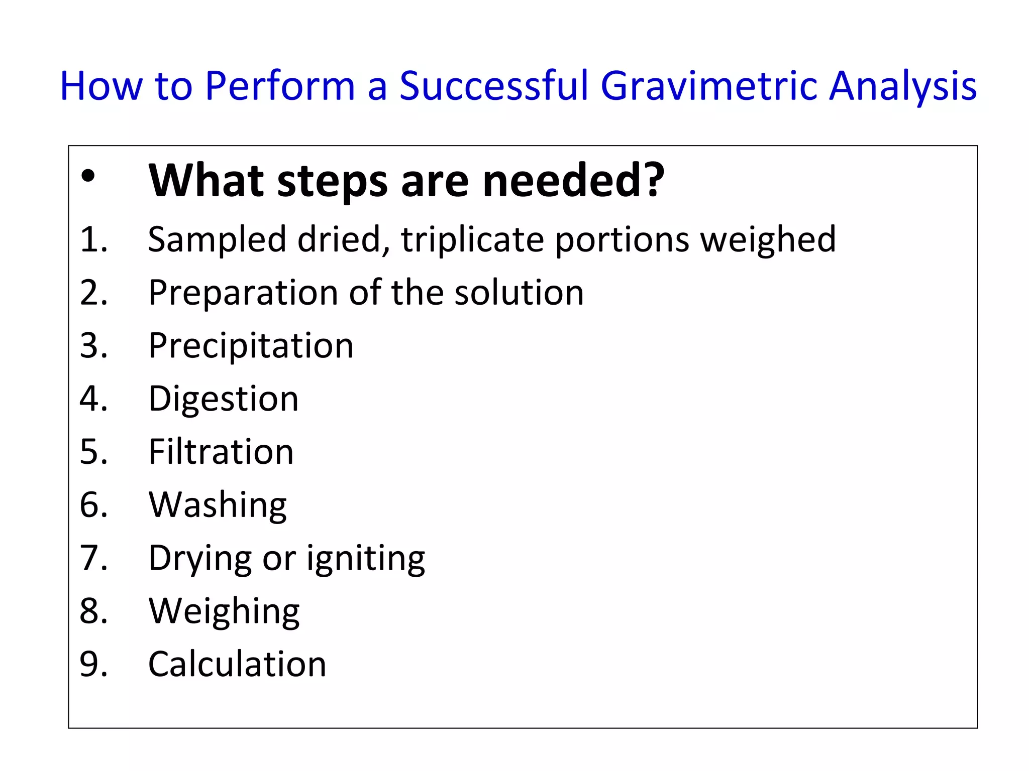 How to Perform a Successful Gravimetric Analysis

• What steps are needed?
1.
2.
3.
4.
5.
6.
7.
8.
9.

Sampled dried, triplicate portions weighed
Preparation of the solution
Precipitation
Digestion
Filtration
Washing
Drying or igniting
Weighing
Calculation

 