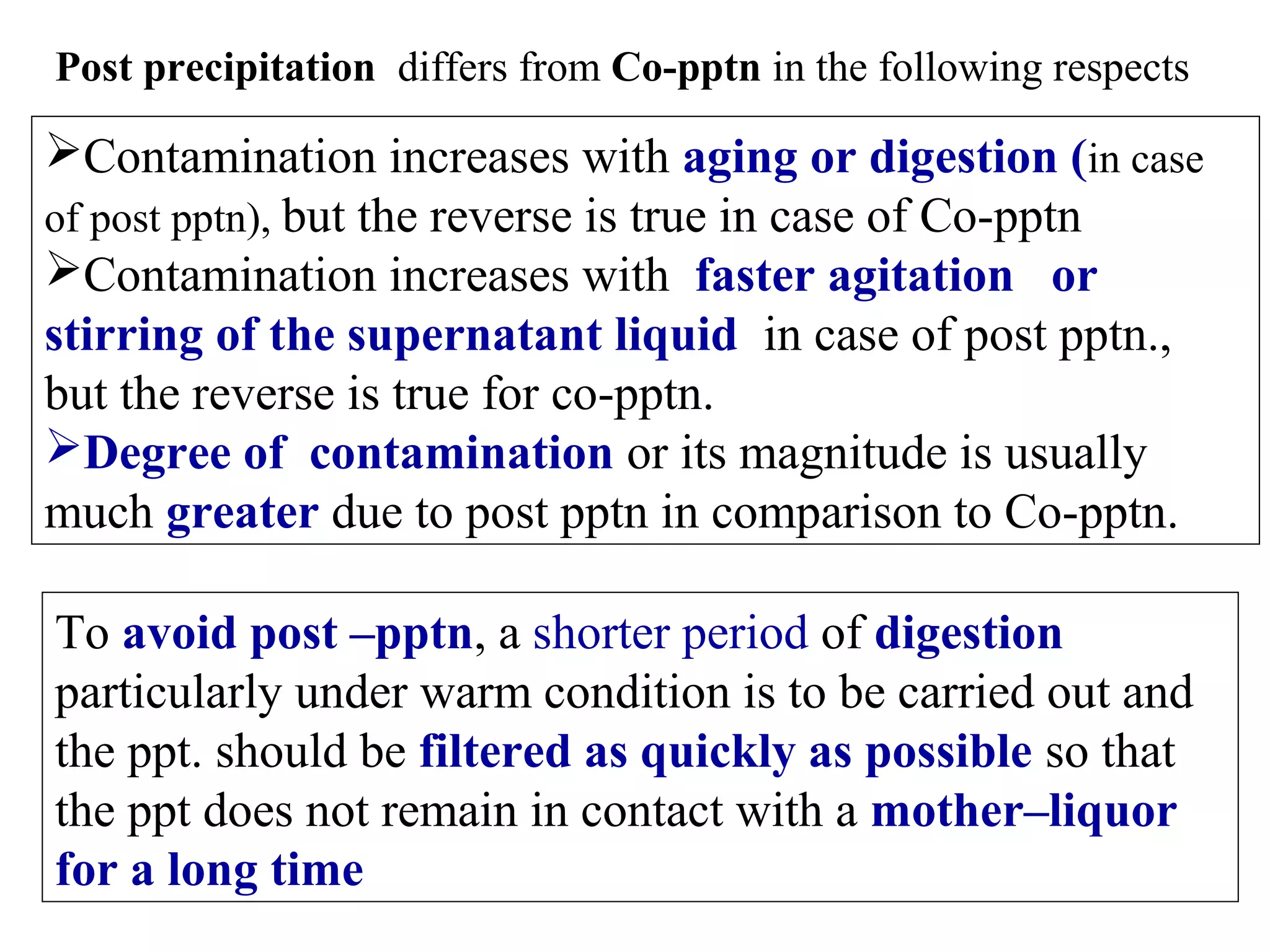 Post precipitation differs from Co-pptn in the following respects

Contamination increases with aging or digestion (in case
of post pptn), but the reverse is true in case of Co-pptn
Contamination increases with faster agitation or
stirring of the supernatant liquid in case of post pptn.,
but the reverse is true for co-pptn.
Degree of contamination or its magnitude is usually
much greater due to post pptn in comparison to Co-pptn.
To avoid post –pptn, a shorter period of digestion
particularly under warm condition is to be carried out and
the ppt. should be filtered as quickly as possible so that
the ppt does not remain in contact with a mother–liquor
for a long time

 